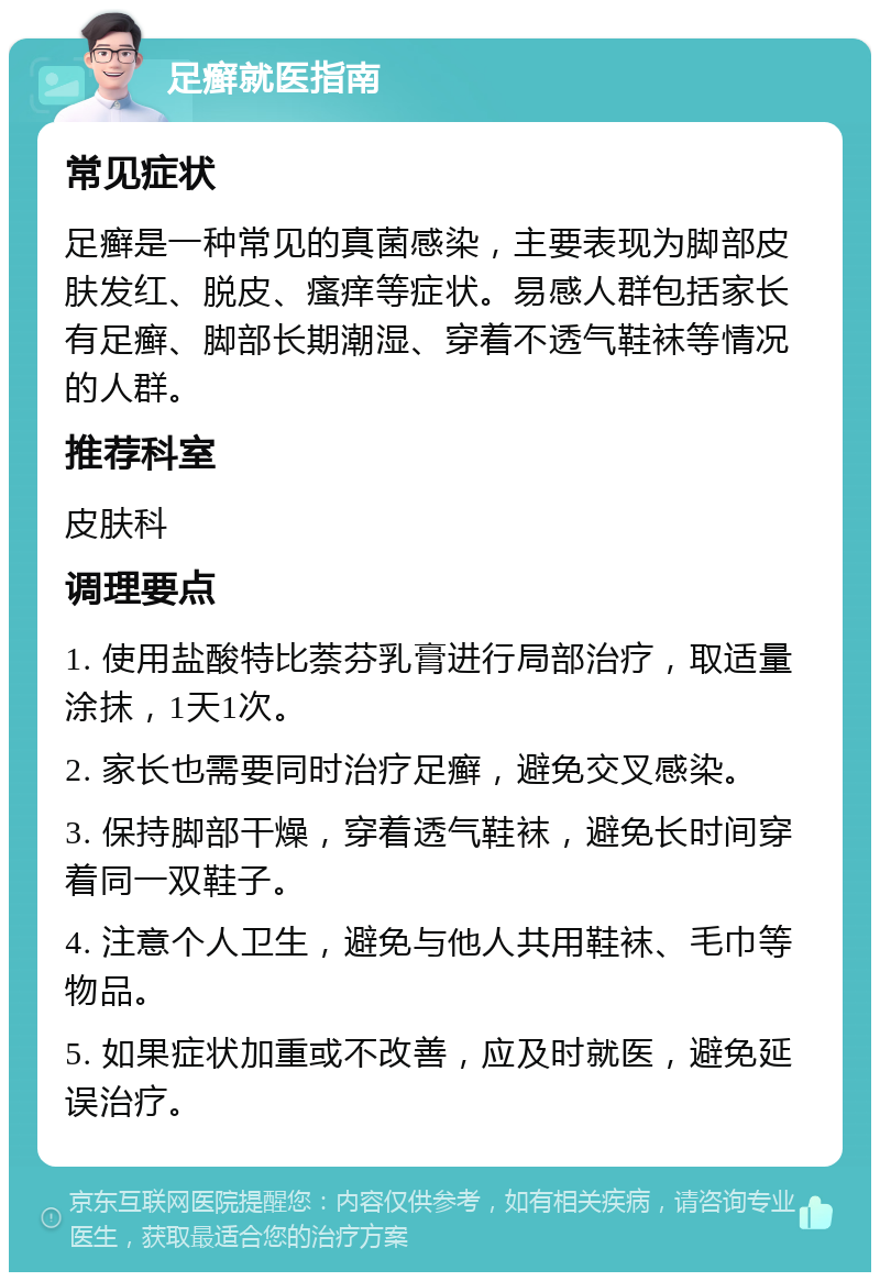 足癣就医指南 常见症状 足癣是一种常见的真菌感染，主要表现为脚部皮肤发红、脱皮、瘙痒等症状。易感人群包括家长有足癣、脚部长期潮湿、穿着不透气鞋袜等情况的人群。 推荐科室 皮肤科 调理要点 1. 使用盐酸特比萘芬乳膏进行局部治疗，取适量涂抹，1天1次。 2. 家长也需要同时治疗足癣，避免交叉感染。 3. 保持脚部干燥，穿着透气鞋袜，避免长时间穿着同一双鞋子。 4. 注意个人卫生，避免与他人共用鞋袜、毛巾等物品。 5. 如果症状加重或不改善，应及时就医，避免延误治疗。