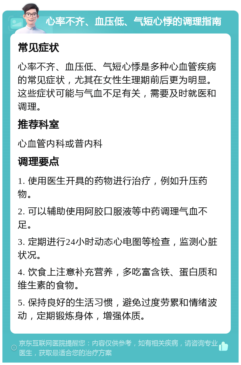 心率不齐、血压低、气短心悸的调理指南 常见症状 心率不齐、血压低、气短心悸是多种心血管疾病的常见症状，尤其在女性生理期前后更为明显。这些症状可能与气血不足有关，需要及时就医和调理。 推荐科室 心血管内科或普内科 调理要点 1. 使用医生开具的药物进行治疗，例如升压药物。 2. 可以辅助使用阿胶口服液等中药调理气血不足。 3. 定期进行24小时动态心电图等检查，监测心脏状况。 4. 饮食上注意补充营养，多吃富含铁、蛋白质和维生素的食物。 5. 保持良好的生活习惯，避免过度劳累和情绪波动，定期锻炼身体，增强体质。