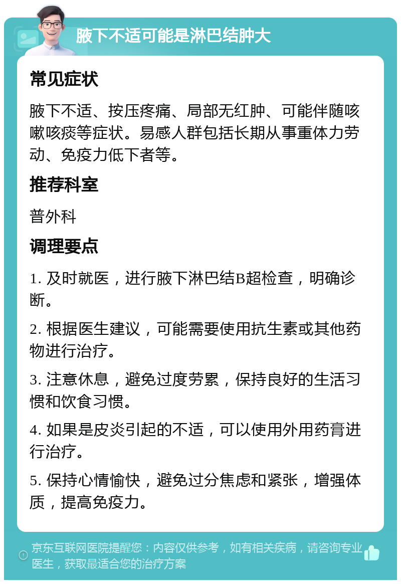 腋下不适可能是淋巴结肿大 常见症状 腋下不适、按压疼痛、局部无红肿、可能伴随咳嗽咳痰等症状。易感人群包括长期从事重体力劳动、免疫力低下者等。 推荐科室 普外科 调理要点 1. 及时就医，进行腋下淋巴结B超检查，明确诊断。 2. 根据医生建议，可能需要使用抗生素或其他药物进行治疗。 3. 注意休息，避免过度劳累，保持良好的生活习惯和饮食习惯。 4. 如果是皮炎引起的不适，可以使用外用药膏进行治疗。 5. 保持心情愉快，避免过分焦虑和紧张，增强体质，提高免疫力。