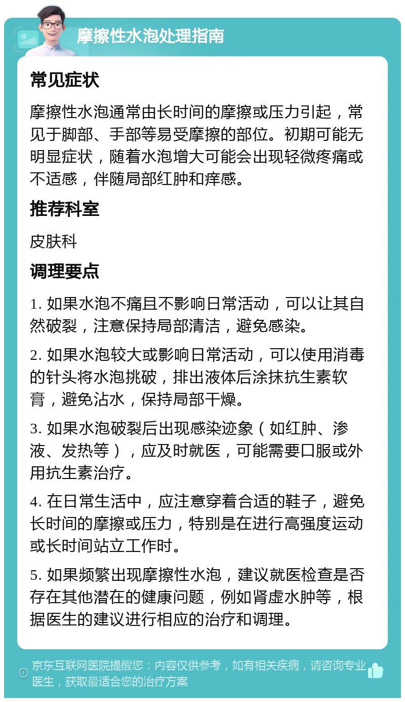 摩擦性水泡处理指南 常见症状 摩擦性水泡通常由长时间的摩擦或压力引起，常见于脚部、手部等易受摩擦的部位。初期可能无明显症状，随着水泡增大可能会出现轻微疼痛或不适感，伴随局部红肿和痒感。 推荐科室 皮肤科 调理要点 1. 如果水泡不痛且不影响日常活动，可以让其自然破裂，注意保持局部清洁，避免感染。 2. 如果水泡较大或影响日常活动，可以使用消毒的针头将水泡挑破，排出液体后涂抹抗生素软膏，避免沾水，保持局部干燥。 3. 如果水泡破裂后出现感染迹象（如红肿、渗液、发热等），应及时就医，可能需要口服或外用抗生素治疗。 4. 在日常生活中，应注意穿着合适的鞋子，避免长时间的摩擦或压力，特别是在进行高强度运动或长时间站立工作时。 5. 如果频繁出现摩擦性水泡，建议就医检查是否存在其他潜在的健康问题，例如肾虚水肿等，根据医生的建议进行相应的治疗和调理。