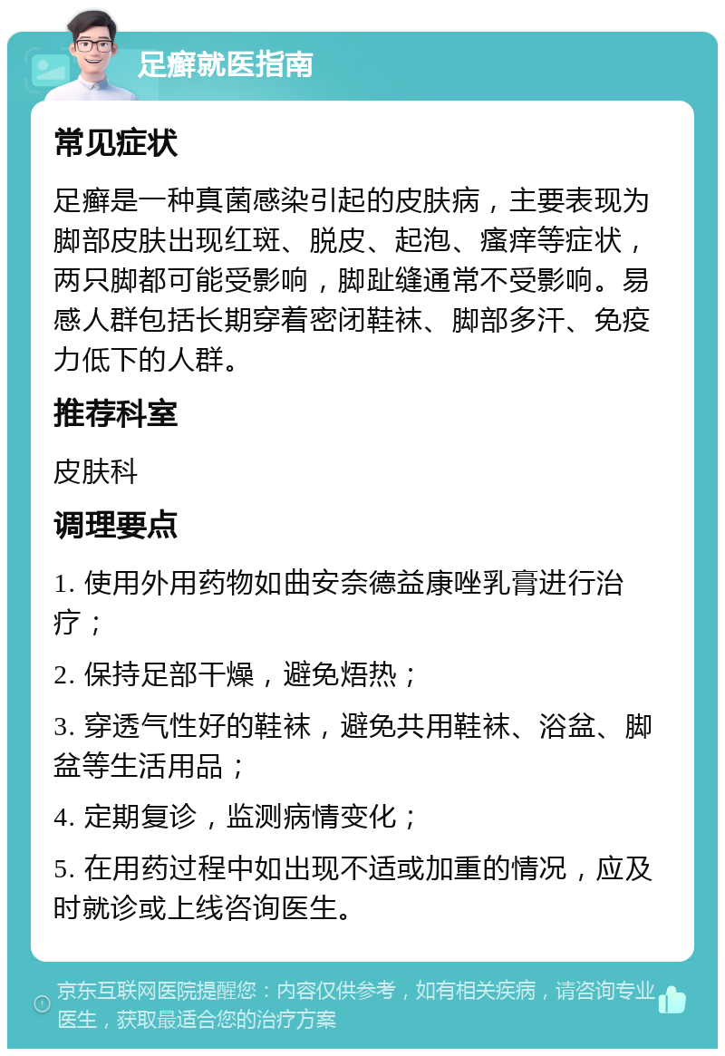 足癣就医指南 常见症状 足癣是一种真菌感染引起的皮肤病，主要表现为脚部皮肤出现红斑、脱皮、起泡、瘙痒等症状，两只脚都可能受影响，脚趾缝通常不受影响。易感人群包括长期穿着密闭鞋袜、脚部多汗、免疫力低下的人群。 推荐科室 皮肤科 调理要点 1. 使用外用药物如曲安奈德益康唑乳膏进行治疗； 2. 保持足部干燥，避免焐热； 3. 穿透气性好的鞋袜，避免共用鞋袜、浴盆、脚盆等生活用品； 4. 定期复诊，监测病情变化； 5. 在用药过程中如出现不适或加重的情况，应及时就诊或上线咨询医生。