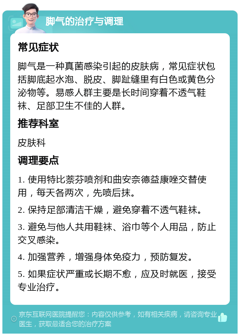 脚气的治疗与调理 常见症状 脚气是一种真菌感染引起的皮肤病，常见症状包括脚底起水泡、脱皮、脚趾缝里有白色或黄色分泌物等。易感人群主要是长时间穿着不透气鞋袜、足部卫生不佳的人群。 推荐科室 皮肤科 调理要点 1. 使用特比萘芬喷剂和曲安奈德益康唑交替使用，每天各两次，先喷后抹。 2. 保持足部清洁干燥，避免穿着不透气鞋袜。 3. 避免与他人共用鞋袜、浴巾等个人用品，防止交叉感染。 4. 加强营养，增强身体免疫力，预防复发。 5. 如果症状严重或长期不愈，应及时就医，接受专业治疗。