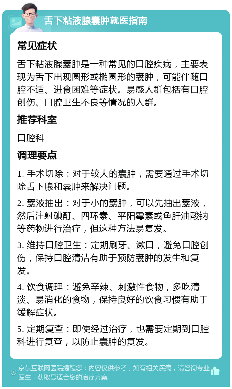 舌下粘液腺囊肿就医指南 常见症状 舌下粘液腺囊肿是一种常见的口腔疾病，主要表现为舌下出现圆形或椭圆形的囊肿，可能伴随口腔不适、进食困难等症状。易感人群包括有口腔创伤、口腔卫生不良等情况的人群。 推荐科室 口腔科 调理要点 1. 手术切除：对于较大的囊肿，需要通过手术切除舌下腺和囊肿来解决问题。 2. 囊液抽出：对于小的囊肿，可以先抽出囊液，然后注射碘酊、四环素、平阳霉素或鱼肝油酸钠等药物进行治疗，但这种方法易复发。 3. 维持口腔卫生：定期刷牙、漱口，避免口腔创伤，保持口腔清洁有助于预防囊肿的发生和复发。 4. 饮食调理：避免辛辣、刺激性食物，多吃清淡、易消化的食物，保持良好的饮食习惯有助于缓解症状。 5. 定期复查：即使经过治疗，也需要定期到口腔科进行复查，以防止囊肿的复发。