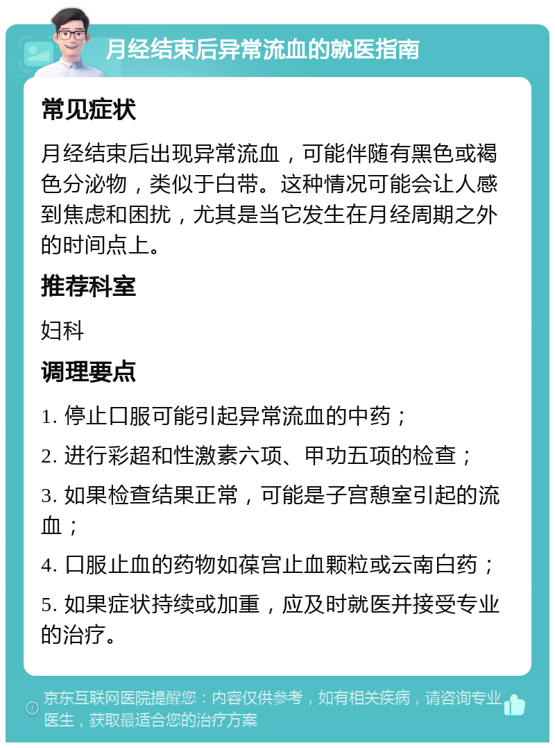 月经结束后异常流血的就医指南 常见症状 月经结束后出现异常流血，可能伴随有黑色或褐色分泌物，类似于白带。这种情况可能会让人感到焦虑和困扰，尤其是当它发生在月经周期之外的时间点上。 推荐科室 妇科 调理要点 1. 停止口服可能引起异常流血的中药； 2. 进行彩超和性激素六项、甲功五项的检查； 3. 如果检查结果正常，可能是子宫憩室引起的流血； 4. 口服止血的药物如葆宫止血颗粒或云南白药； 5. 如果症状持续或加重，应及时就医并接受专业的治疗。