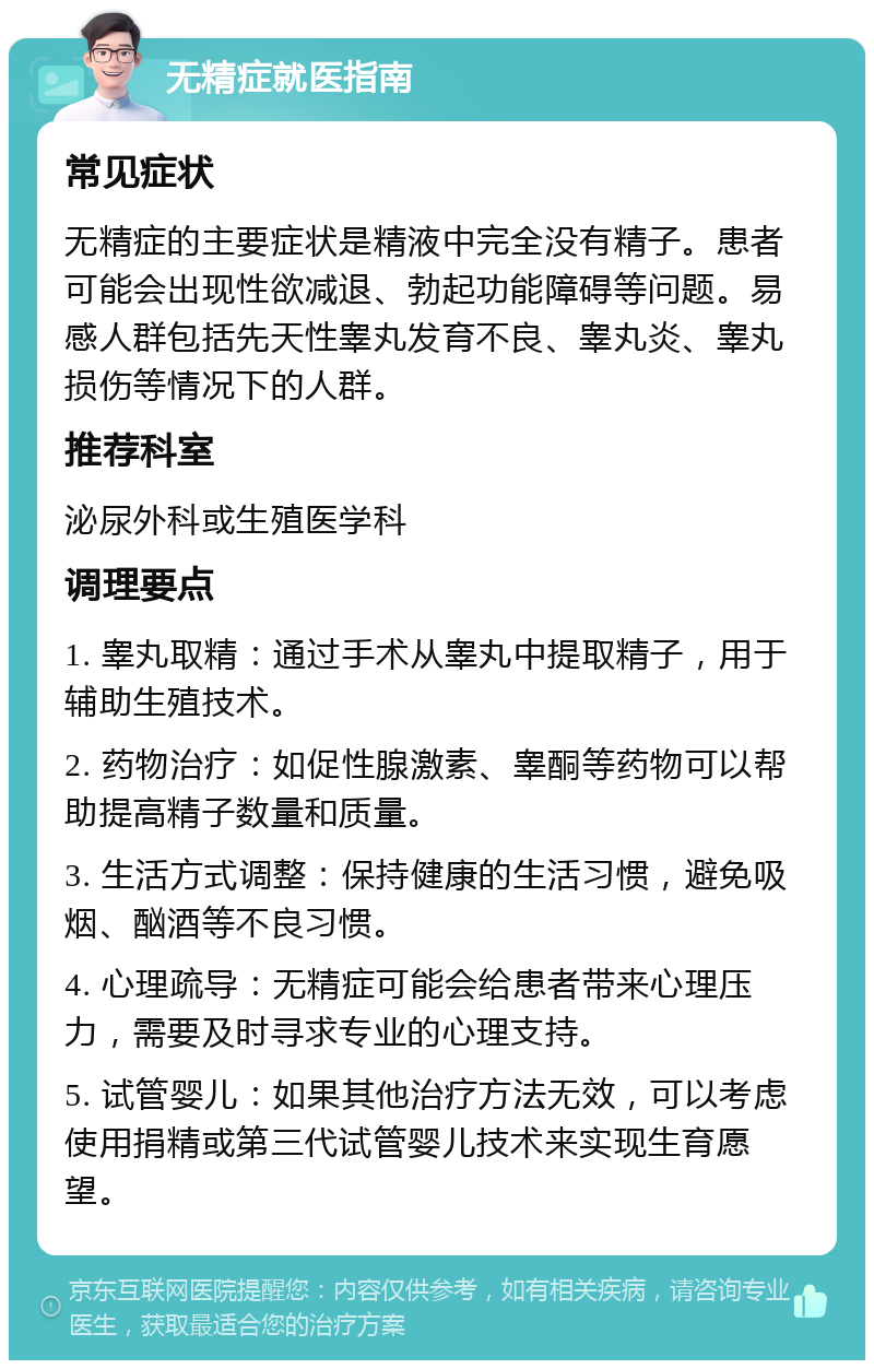 无精症就医指南 常见症状 无精症的主要症状是精液中完全没有精子。患者可能会出现性欲减退、勃起功能障碍等问题。易感人群包括先天性睾丸发育不良、睾丸炎、睾丸损伤等情况下的人群。 推荐科室 泌尿外科或生殖医学科 调理要点 1. 睾丸取精：通过手术从睾丸中提取精子，用于辅助生殖技术。 2. 药物治疗：如促性腺激素、睾酮等药物可以帮助提高精子数量和质量。 3. 生活方式调整：保持健康的生活习惯，避免吸烟、酗酒等不良习惯。 4. 心理疏导：无精症可能会给患者带来心理压力，需要及时寻求专业的心理支持。 5. 试管婴儿：如果其他治疗方法无效，可以考虑使用捐精或第三代试管婴儿技术来实现生育愿望。