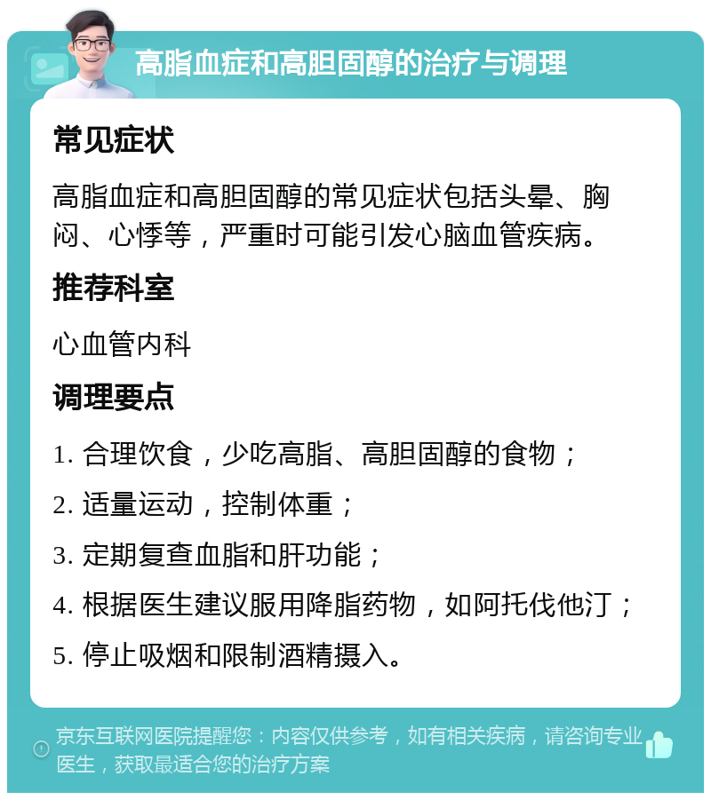 高脂血症和高胆固醇的治疗与调理 常见症状 高脂血症和高胆固醇的常见症状包括头晕、胸闷、心悸等，严重时可能引发心脑血管疾病。 推荐科室 心血管内科 调理要点 1. 合理饮食，少吃高脂、高胆固醇的食物； 2. 适量运动，控制体重； 3. 定期复查血脂和肝功能； 4. 根据医生建议服用降脂药物，如阿托伐他汀； 5. 停止吸烟和限制酒精摄入。