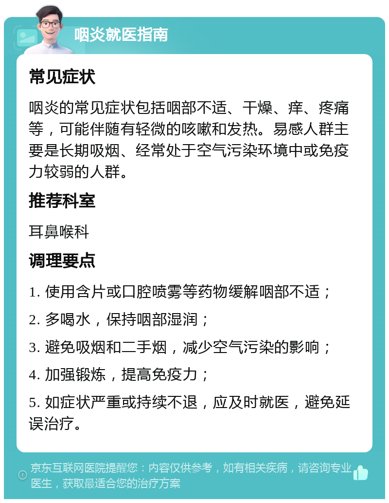 咽炎就医指南 常见症状 咽炎的常见症状包括咽部不适、干燥、痒、疼痛等，可能伴随有轻微的咳嗽和发热。易感人群主要是长期吸烟、经常处于空气污染环境中或免疫力较弱的人群。 推荐科室 耳鼻喉科 调理要点 1. 使用含片或口腔喷雾等药物缓解咽部不适； 2. 多喝水，保持咽部湿润； 3. 避免吸烟和二手烟，减少空气污染的影响； 4. 加强锻炼，提高免疫力； 5. 如症状严重或持续不退，应及时就医，避免延误治疗。