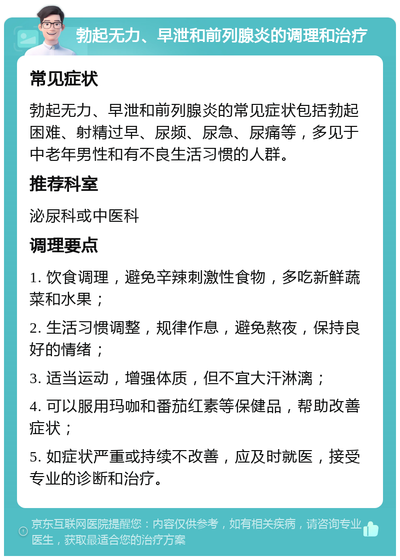 勃起无力、早泄和前列腺炎的调理和治疗 常见症状 勃起无力、早泄和前列腺炎的常见症状包括勃起困难、射精过早、尿频、尿急、尿痛等，多见于中老年男性和有不良生活习惯的人群。 推荐科室 泌尿科或中医科 调理要点 1. 饮食调理，避免辛辣刺激性食物，多吃新鲜蔬菜和水果； 2. 生活习惯调整，规律作息，避免熬夜，保持良好的情绪； 3. 适当运动，增强体质，但不宜大汗淋漓； 4. 可以服用玛咖和番茄红素等保健品，帮助改善症状； 5. 如症状严重或持续不改善，应及时就医，接受专业的诊断和治疗。