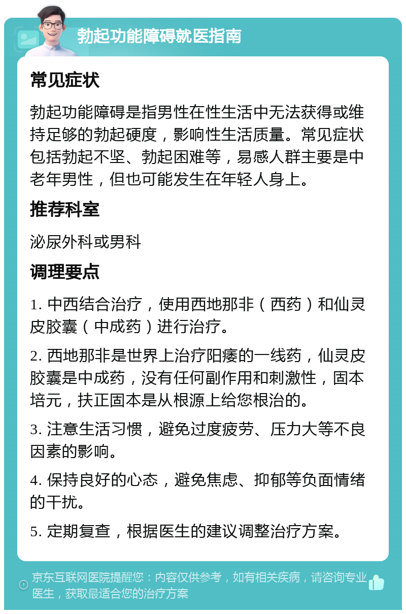 勃起功能障碍就医指南 常见症状 勃起功能障碍是指男性在性生活中无法获得或维持足够的勃起硬度，影响性生活质量。常见症状包括勃起不坚、勃起困难等，易感人群主要是中老年男性，但也可能发生在年轻人身上。 推荐科室 泌尿外科或男科 调理要点 1. 中西结合治疗，使用西地那非（西药）和仙灵皮胶囊（中成药）进行治疗。 2. 西地那非是世界上治疗阳痿的一线药，仙灵皮胶囊是中成药，没有任何副作用和刺激性，固本培元，扶正固本是从根源上给您根治的。 3. 注意生活习惯，避免过度疲劳、压力大等不良因素的影响。 4. 保持良好的心态，避免焦虑、抑郁等负面情绪的干扰。 5. 定期复查，根据医生的建议调整治疗方案。