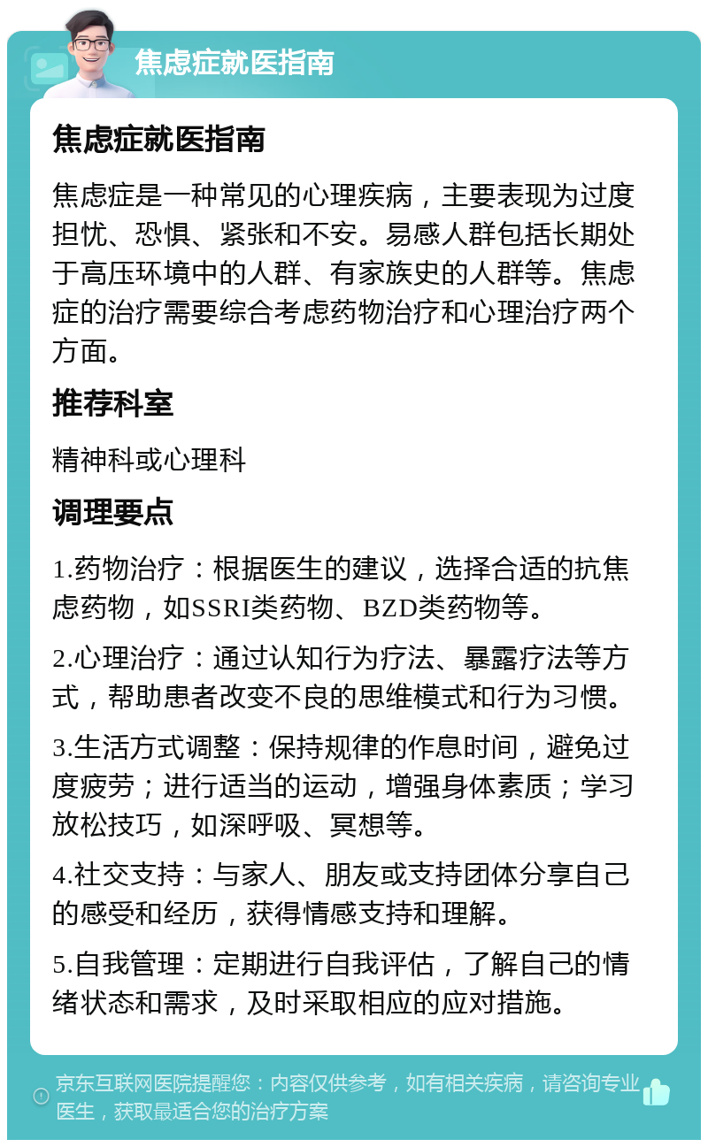 焦虑症就医指南 焦虑症就医指南 焦虑症是一种常见的心理疾病，主要表现为过度担忧、恐惧、紧张和不安。易感人群包括长期处于高压环境中的人群、有家族史的人群等。焦虑症的治疗需要综合考虑药物治疗和心理治疗两个方面。 推荐科室 精神科或心理科 调理要点 1.药物治疗：根据医生的建议，选择合适的抗焦虑药物，如SSRI类药物、BZD类药物等。 2.心理治疗：通过认知行为疗法、暴露疗法等方式，帮助患者改变不良的思维模式和行为习惯。 3.生活方式调整：保持规律的作息时间，避免过度疲劳；进行适当的运动，增强身体素质；学习放松技巧，如深呼吸、冥想等。 4.社交支持：与家人、朋友或支持团体分享自己的感受和经历，获得情感支持和理解。 5.自我管理：定期进行自我评估，了解自己的情绪状态和需求，及时采取相应的应对措施。