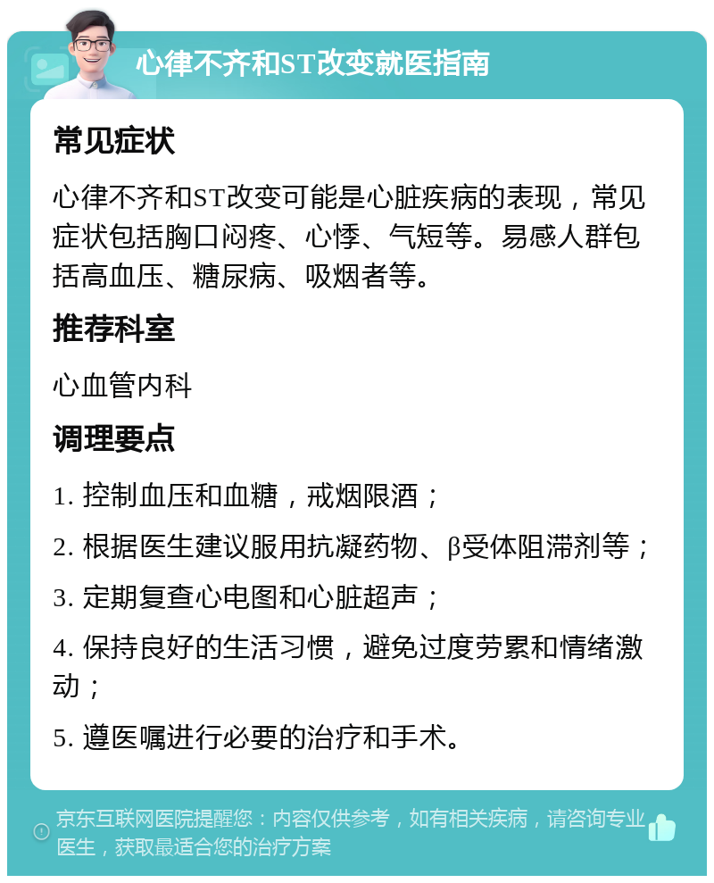 心律不齐和ST改变就医指南 常见症状 心律不齐和ST改变可能是心脏疾病的表现，常见症状包括胸口闷疼、心悸、气短等。易感人群包括高血压、糖尿病、吸烟者等。 推荐科室 心血管内科 调理要点 1. 控制血压和血糖，戒烟限酒； 2. 根据医生建议服用抗凝药物、β受体阻滞剂等； 3. 定期复查心电图和心脏超声； 4. 保持良好的生活习惯，避免过度劳累和情绪激动； 5. 遵医嘱进行必要的治疗和手术。