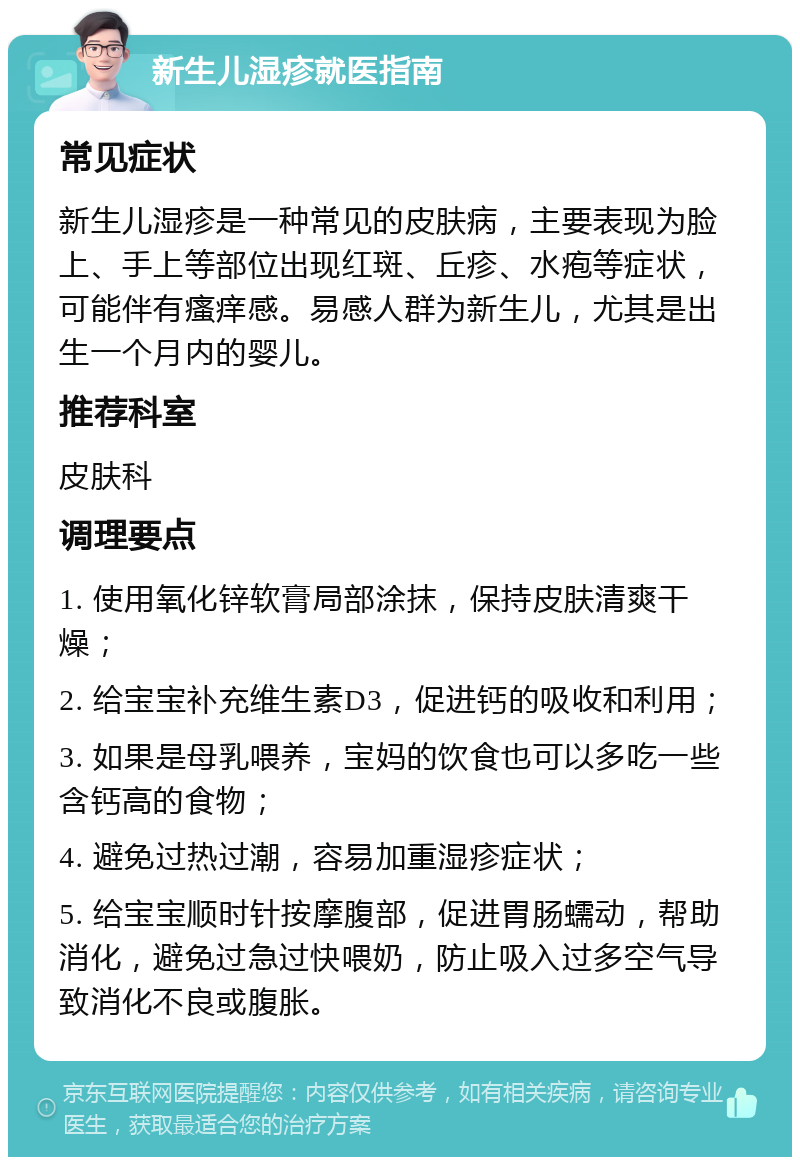 新生儿湿疹就医指南 常见症状 新生儿湿疹是一种常见的皮肤病，主要表现为脸上、手上等部位出现红斑、丘疹、水疱等症状，可能伴有瘙痒感。易感人群为新生儿，尤其是出生一个月内的婴儿。 推荐科室 皮肤科 调理要点 1. 使用氧化锌软膏局部涂抹，保持皮肤清爽干燥； 2. 给宝宝补充维生素D3，促进钙的吸收和利用； 3. 如果是母乳喂养，宝妈的饮食也可以多吃一些含钙高的食物； 4. 避免过热过潮，容易加重湿疹症状； 5. 给宝宝顺时针按摩腹部，促进胃肠蠕动，帮助消化，避免过急过快喂奶，防止吸入过多空气导致消化不良或腹胀。