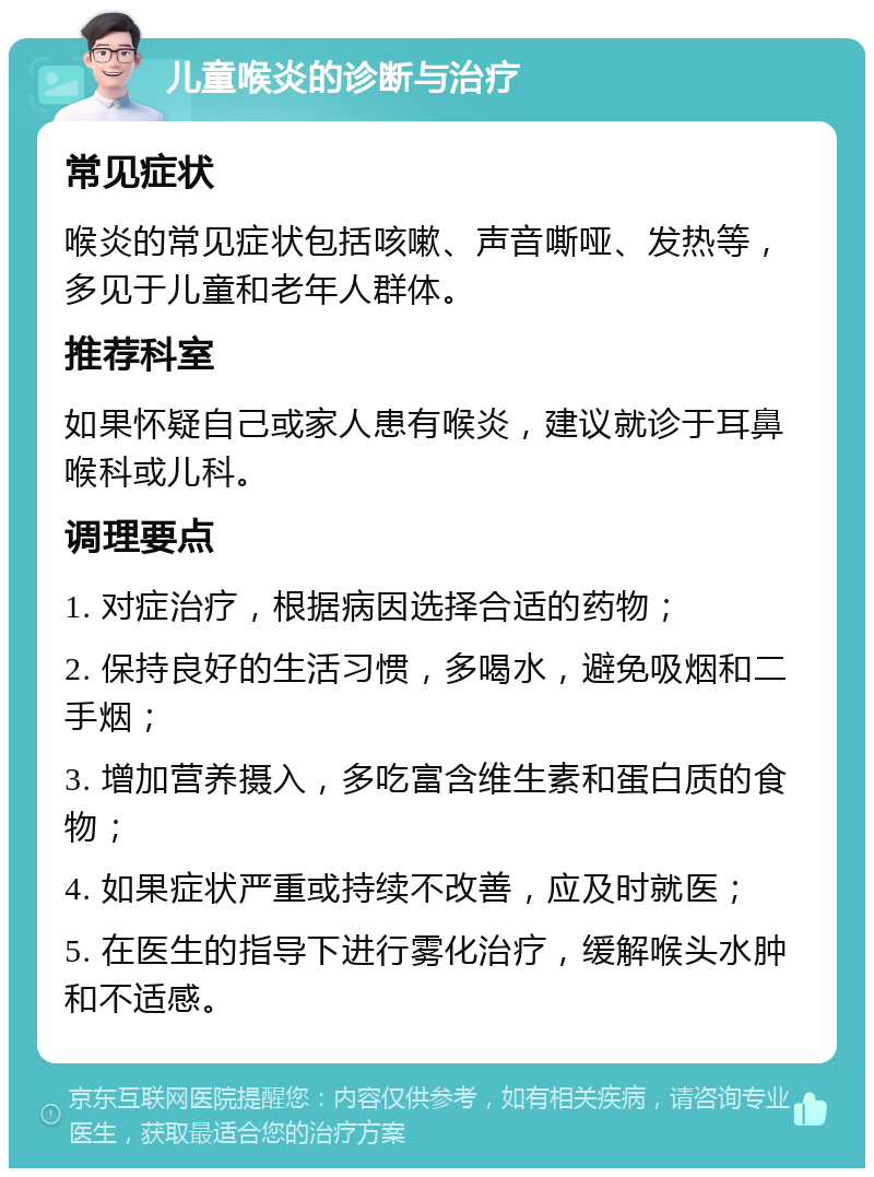 儿童喉炎的诊断与治疗 常见症状 喉炎的常见症状包括咳嗽、声音嘶哑、发热等，多见于儿童和老年人群体。 推荐科室 如果怀疑自己或家人患有喉炎，建议就诊于耳鼻喉科或儿科。 调理要点 1. 对症治疗，根据病因选择合适的药物； 2. 保持良好的生活习惯，多喝水，避免吸烟和二手烟； 3. 增加营养摄入，多吃富含维生素和蛋白质的食物； 4. 如果症状严重或持续不改善，应及时就医； 5. 在医生的指导下进行雾化治疗，缓解喉头水肿和不适感。