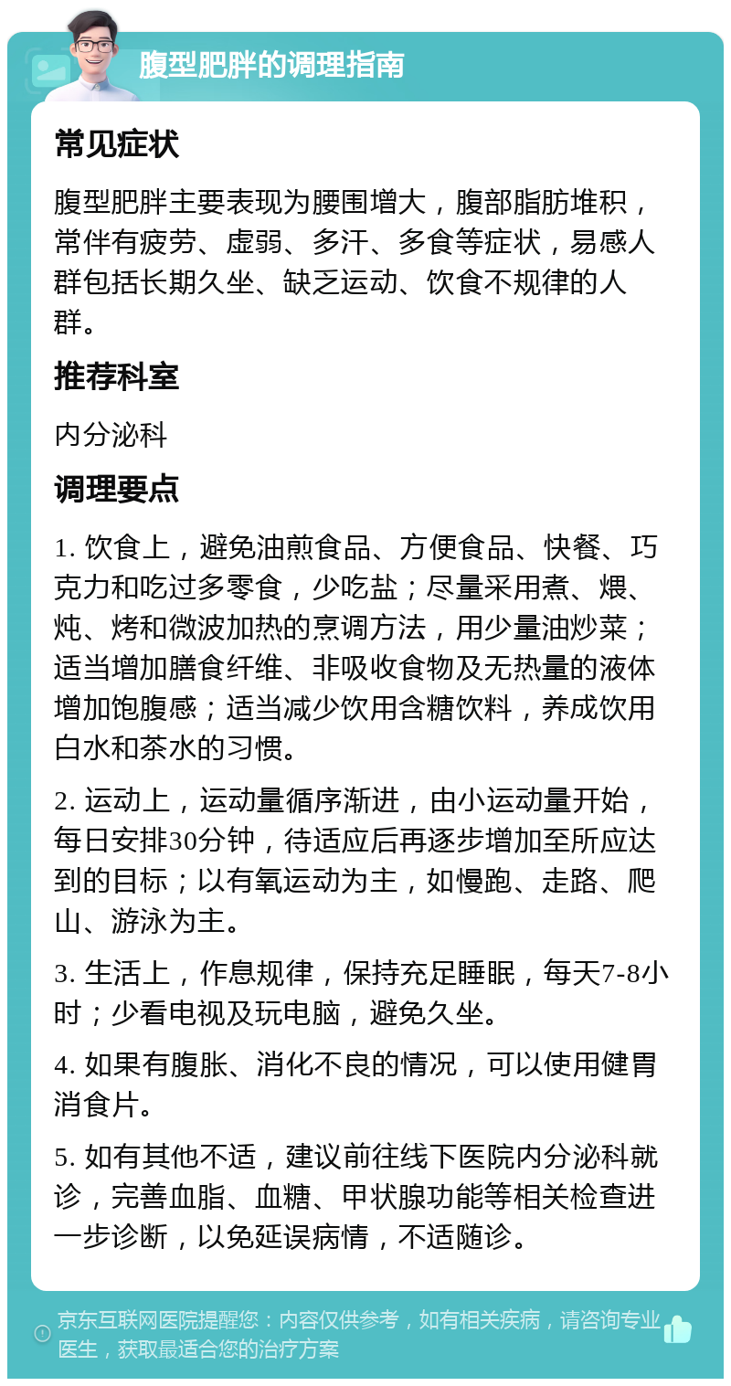 腹型肥胖的调理指南 常见症状 腹型肥胖主要表现为腰围增大，腹部脂肪堆积，常伴有疲劳、虚弱、多汗、多食等症状，易感人群包括长期久坐、缺乏运动、饮食不规律的人群。 推荐科室 内分泌科 调理要点 1. 饮食上，避免油煎食品、方便食品、快餐、巧克力和吃过多零食，少吃盐；尽量采用煮、煨、炖、烤和微波加热的烹调方法，用少量油炒菜；适当增加膳食纤维、非吸收食物及无热量的液体增加饱腹感；适当减少饮用含糖饮料，养成饮用白水和茶水的习惯。 2. 运动上，运动量循序渐进，由小运动量开始，每日安排30分钟，待适应后再逐步增加至所应达到的目标；以有氧运动为主，如慢跑、走路、爬山、游泳为主。 3. 生活上，作息规律，保持充足睡眠，每天7-8小时；少看电视及玩电脑，避免久坐。 4. 如果有腹胀、消化不良的情况，可以使用健胃消食片。 5. 如有其他不适，建议前往线下医院内分泌科就诊，完善血脂、血糖、甲状腺功能等相关检查进一步诊断，以免延误病情，不适随诊。