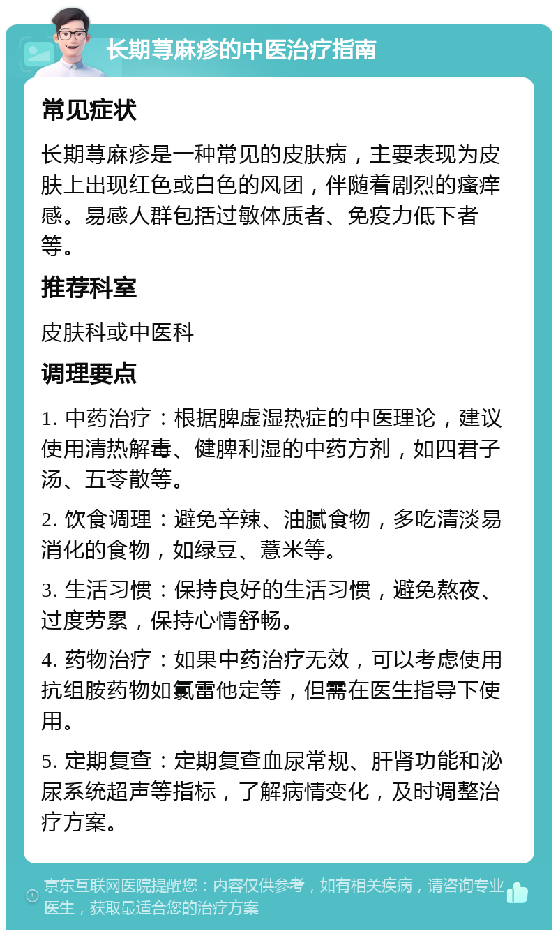 长期荨麻疹的中医治疗指南 常见症状 长期荨麻疹是一种常见的皮肤病，主要表现为皮肤上出现红色或白色的风团，伴随着剧烈的瘙痒感。易感人群包括过敏体质者、免疫力低下者等。 推荐科室 皮肤科或中医科 调理要点 1. 中药治疗：根据脾虚湿热症的中医理论，建议使用清热解毒、健脾利湿的中药方剂，如四君子汤、五苓散等。 2. 饮食调理：避免辛辣、油腻食物，多吃清淡易消化的食物，如绿豆、薏米等。 3. 生活习惯：保持良好的生活习惯，避免熬夜、过度劳累，保持心情舒畅。 4. 药物治疗：如果中药治疗无效，可以考虑使用抗组胺药物如氯雷他定等，但需在医生指导下使用。 5. 定期复查：定期复查血尿常规、肝肾功能和泌尿系统超声等指标，了解病情变化，及时调整治疗方案。