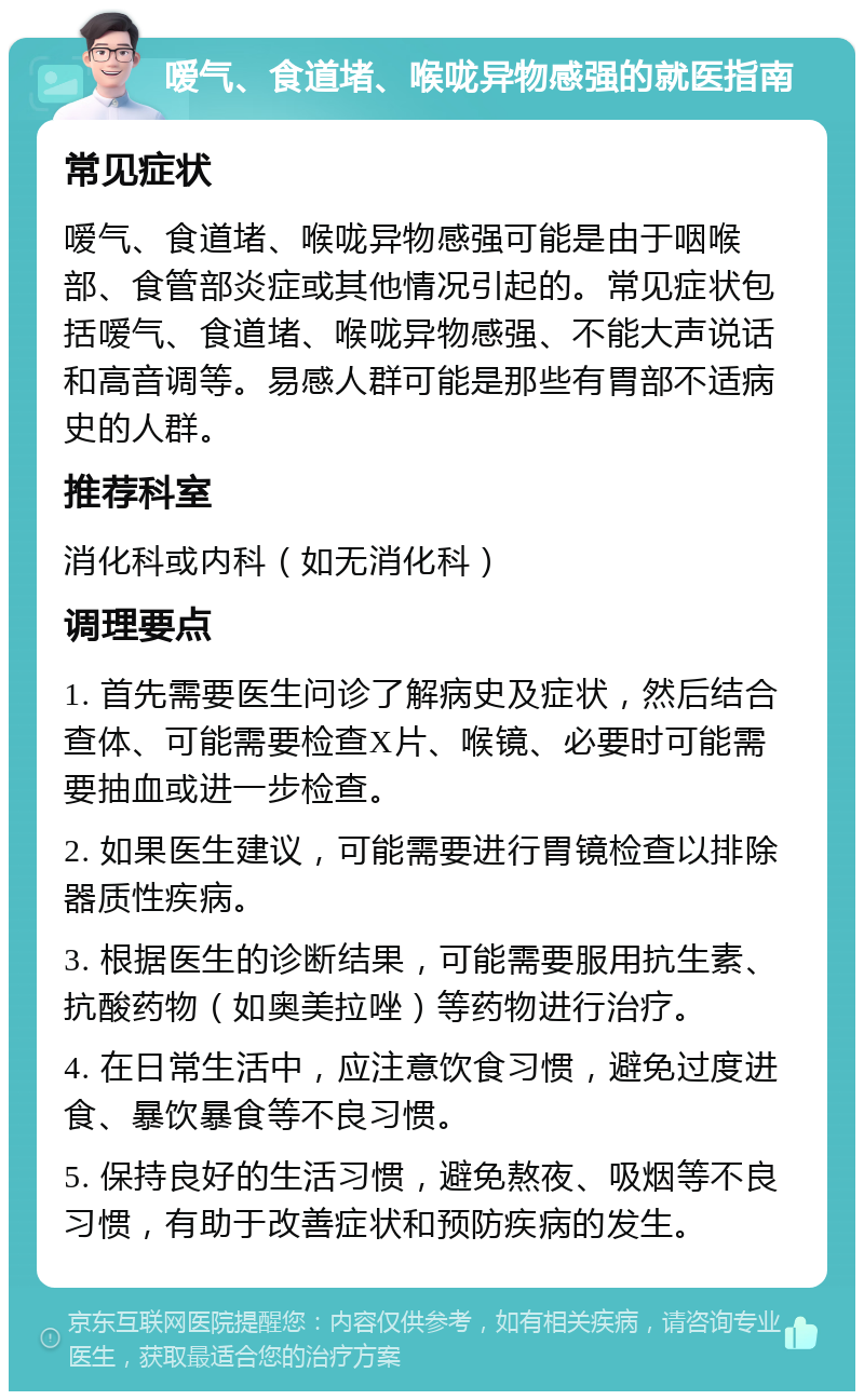 嗳气、食道堵、喉咙异物感强的就医指南 常见症状 嗳气、食道堵、喉咙异物感强可能是由于咽喉部、食管部炎症或其他情况引起的。常见症状包括嗳气、食道堵、喉咙异物感强、不能大声说话和高音调等。易感人群可能是那些有胃部不适病史的人群。 推荐科室 消化科或内科（如无消化科） 调理要点 1. 首先需要医生问诊了解病史及症状，然后结合查体、可能需要检查X片、喉镜、必要时可能需要抽血或进一步检查。 2. 如果医生建议，可能需要进行胃镜检查以排除器质性疾病。 3. 根据医生的诊断结果，可能需要服用抗生素、抗酸药物（如奥美拉唑）等药物进行治疗。 4. 在日常生活中，应注意饮食习惯，避免过度进食、暴饮暴食等不良习惯。 5. 保持良好的生活习惯，避免熬夜、吸烟等不良习惯，有助于改善症状和预防疾病的发生。