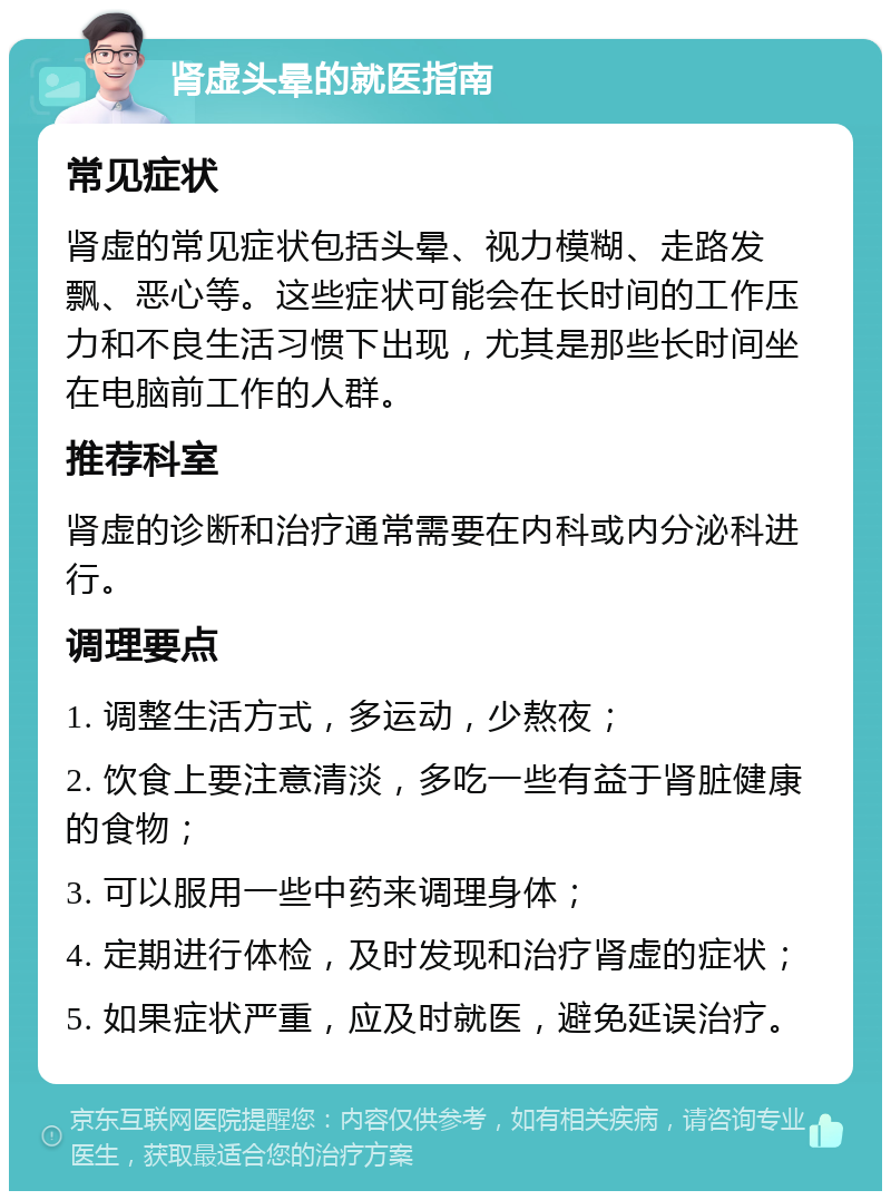 肾虚头晕的就医指南 常见症状 肾虚的常见症状包括头晕、视力模糊、走路发飘、恶心等。这些症状可能会在长时间的工作压力和不良生活习惯下出现，尤其是那些长时间坐在电脑前工作的人群。 推荐科室 肾虚的诊断和治疗通常需要在内科或内分泌科进行。 调理要点 1. 调整生活方式，多运动，少熬夜； 2. 饮食上要注意清淡，多吃一些有益于肾脏健康的食物； 3. 可以服用一些中药来调理身体； 4. 定期进行体检，及时发现和治疗肾虚的症状； 5. 如果症状严重，应及时就医，避免延误治疗。