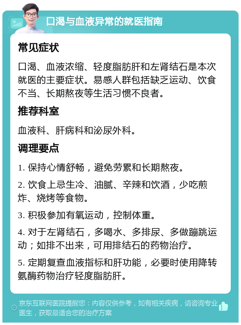 口渴与血液异常的就医指南 常见症状 口渴、血液浓缩、轻度脂肪肝和左肾结石是本次就医的主要症状。易感人群包括缺乏运动、饮食不当、长期熬夜等生活习惯不良者。 推荐科室 血液科、肝病科和泌尿外科。 调理要点 1. 保持心情舒畅，避免劳累和长期熬夜。 2. 饮食上忌生冷、油腻、辛辣和饮酒，少吃煎炸、烧烤等食物。 3. 积极参加有氧运动，控制体重。 4. 对于左肾结石，多喝水、多排尿、多做蹦跳运动；如排不出来，可用排结石的药物治疗。 5. 定期复查血液指标和肝功能，必要时使用降转氨酶药物治疗轻度脂肪肝。