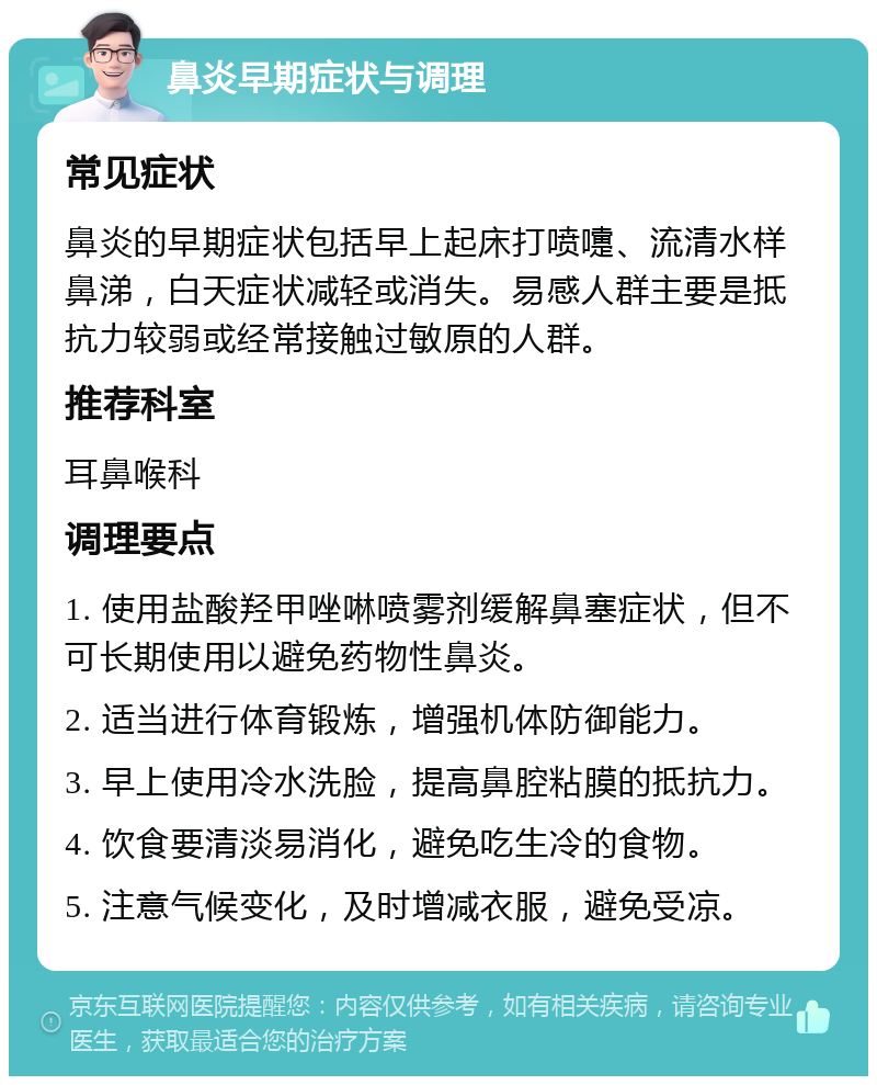 鼻炎早期症状与调理 常见症状 鼻炎的早期症状包括早上起床打喷嚏、流清水样鼻涕，白天症状减轻或消失。易感人群主要是抵抗力较弱或经常接触过敏原的人群。 推荐科室 耳鼻喉科 调理要点 1. 使用盐酸羟甲唑啉喷雾剂缓解鼻塞症状，但不可长期使用以避免药物性鼻炎。 2. 适当进行体育锻炼，增强机体防御能力。 3. 早上使用冷水洗脸，提高鼻腔粘膜的抵抗力。 4. 饮食要清淡易消化，避免吃生冷的食物。 5. 注意气候变化，及时增减衣服，避免受凉。