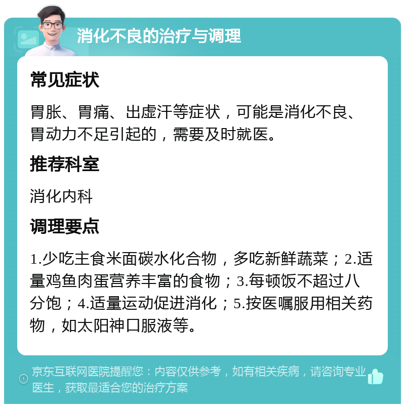 消化不良的治疗与调理 常见症状 胃胀、胃痛、出虚汗等症状，可能是消化不良、胃动力不足引起的，需要及时就医。 推荐科室 消化内科 调理要点 1.少吃主食米面碳水化合物，多吃新鲜蔬菜；2.适量鸡鱼肉蛋营养丰富的食物；3.每顿饭不超过八分饱；4.适量运动促进消化；5.按医嘱服用相关药物，如太阳神口服液等。