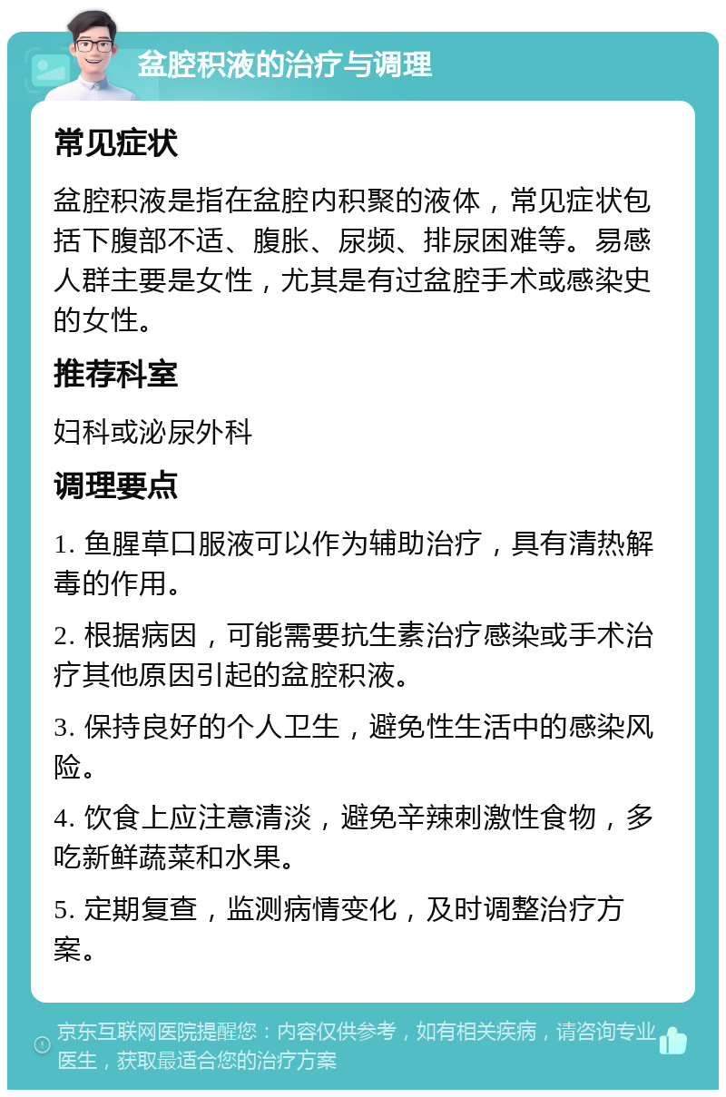 盆腔积液的治疗与调理 常见症状 盆腔积液是指在盆腔内积聚的液体，常见症状包括下腹部不适、腹胀、尿频、排尿困难等。易感人群主要是女性，尤其是有过盆腔手术或感染史的女性。 推荐科室 妇科或泌尿外科 调理要点 1. 鱼腥草口服液可以作为辅助治疗，具有清热解毒的作用。 2. 根据病因，可能需要抗生素治疗感染或手术治疗其他原因引起的盆腔积液。 3. 保持良好的个人卫生，避免性生活中的感染风险。 4. 饮食上应注意清淡，避免辛辣刺激性食物，多吃新鲜蔬菜和水果。 5. 定期复查，监测病情变化，及时调整治疗方案。