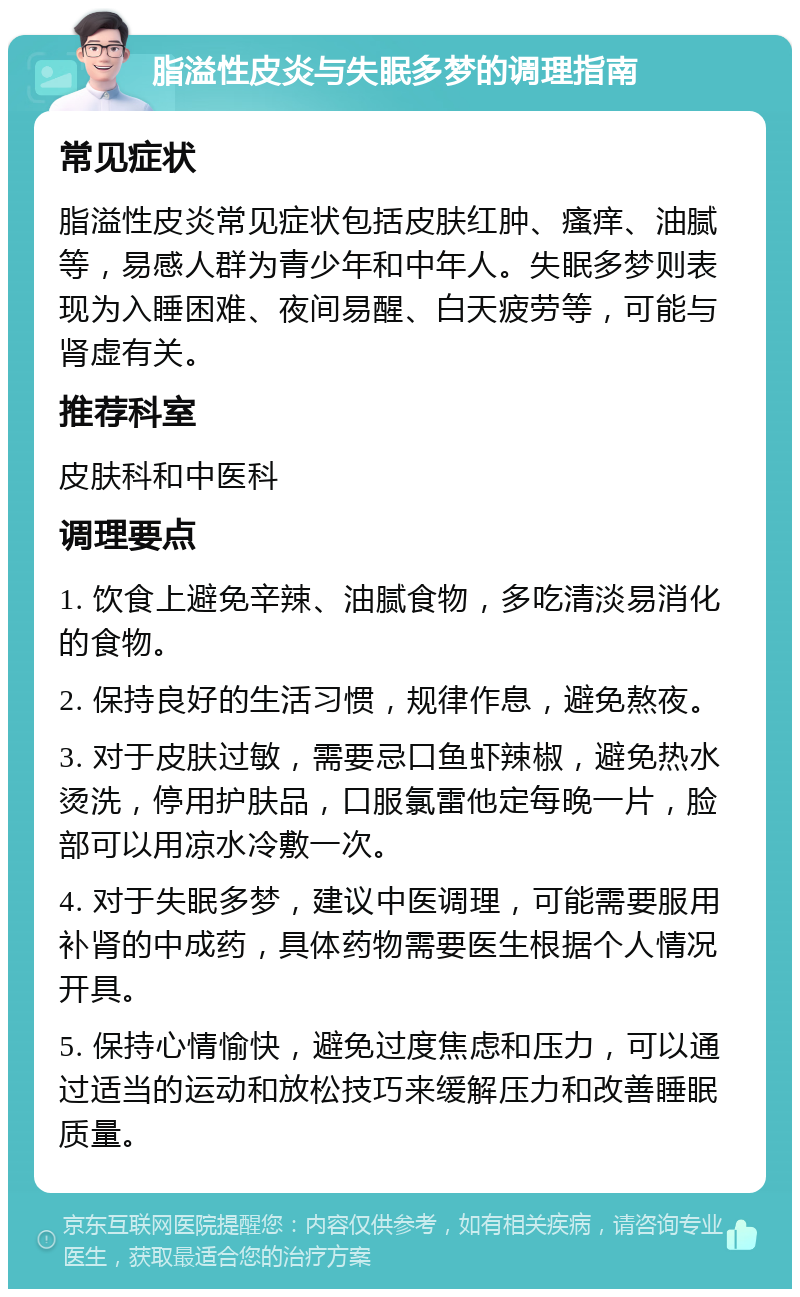 脂溢性皮炎与失眠多梦的调理指南 常见症状 脂溢性皮炎常见症状包括皮肤红肿、瘙痒、油腻等，易感人群为青少年和中年人。失眠多梦则表现为入睡困难、夜间易醒、白天疲劳等，可能与肾虚有关。 推荐科室 皮肤科和中医科 调理要点 1. 饮食上避免辛辣、油腻食物，多吃清淡易消化的食物。 2. 保持良好的生活习惯，规律作息，避免熬夜。 3. 对于皮肤过敏，需要忌口鱼虾辣椒，避免热水烫洗，停用护肤品，口服氯雷他定每晚一片，脸部可以用凉水冷敷一次。 4. 对于失眠多梦，建议中医调理，可能需要服用补肾的中成药，具体药物需要医生根据个人情况开具。 5. 保持心情愉快，避免过度焦虑和压力，可以通过适当的运动和放松技巧来缓解压力和改善睡眠质量。