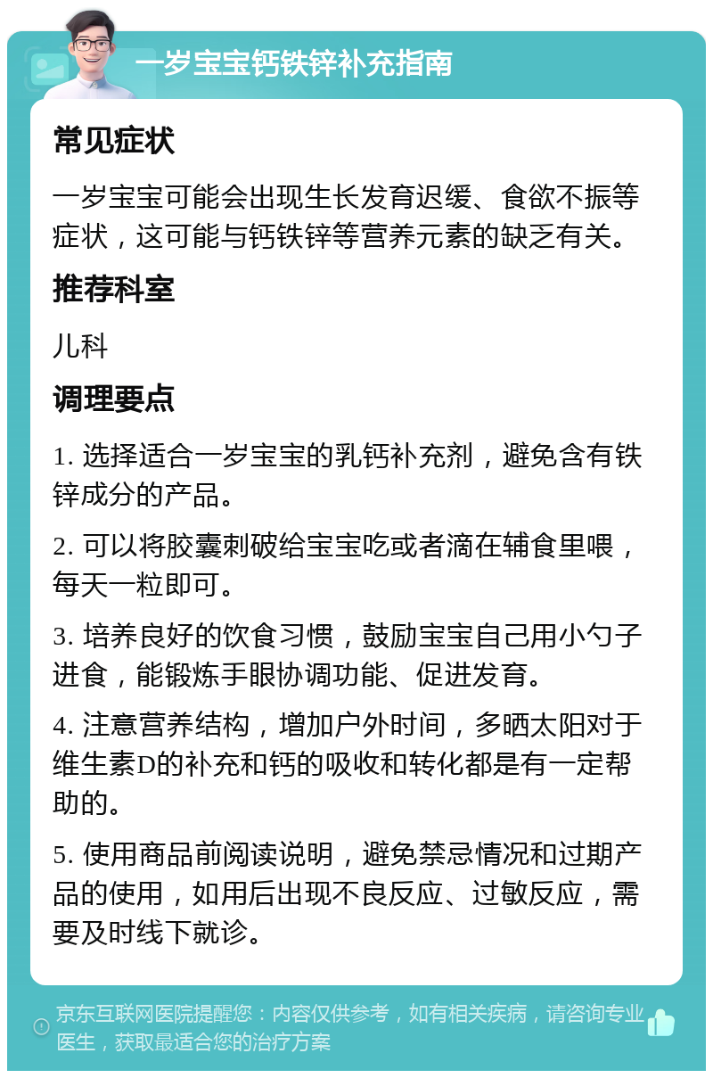 一岁宝宝钙铁锌补充指南 常见症状 一岁宝宝可能会出现生长发育迟缓、食欲不振等症状，这可能与钙铁锌等营养元素的缺乏有关。 推荐科室 儿科 调理要点 1. 选择适合一岁宝宝的乳钙补充剂，避免含有铁锌成分的产品。 2. 可以将胶囊刺破给宝宝吃或者滴在辅食里喂，每天一粒即可。 3. 培养良好的饮食习惯，鼓励宝宝自己用小勺子进食，能锻炼手眼协调功能、促进发育。 4. 注意营养结构，增加户外时间，多晒太阳对于维生素D的补充和钙的吸收和转化都是有一定帮助的。 5. 使用商品前阅读说明，避免禁忌情况和过期产品的使用，如用后出现不良反应、过敏反应，需要及时线下就诊。