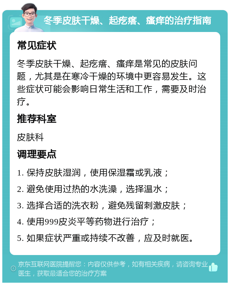 冬季皮肤干燥、起疙瘩、瘙痒的治疗指南 常见症状 冬季皮肤干燥、起疙瘩、瘙痒是常见的皮肤问题，尤其是在寒冷干燥的环境中更容易发生。这些症状可能会影响日常生活和工作，需要及时治疗。 推荐科室 皮肤科 调理要点 1. 保持皮肤湿润，使用保湿霜或乳液； 2. 避免使用过热的水洗澡，选择温水； 3. 选择合适的洗衣粉，避免残留刺激皮肤； 4. 使用999皮炎平等药物进行治疗； 5. 如果症状严重或持续不改善，应及时就医。