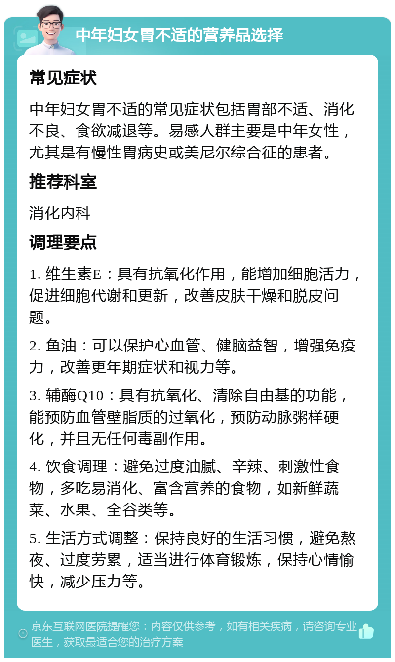 中年妇女胃不适的营养品选择 常见症状 中年妇女胃不适的常见症状包括胃部不适、消化不良、食欲减退等。易感人群主要是中年女性，尤其是有慢性胃病史或美尼尔综合征的患者。 推荐科室 消化内科 调理要点 1. 维生素E：具有抗氧化作用，能增加细胞活力，促进细胞代谢和更新，改善皮肤干燥和脱皮问题。 2. 鱼油：可以保护心血管、健脑益智，增强免疫力，改善更年期症状和视力等。 3. 辅酶Q10：具有抗氧化、清除自由基的功能，能预防血管壁脂质的过氧化，预防动脉粥样硬化，并且无任何毒副作用。 4. 饮食调理：避免过度油腻、辛辣、刺激性食物，多吃易消化、富含营养的食物，如新鲜蔬菜、水果、全谷类等。 5. 生活方式调整：保持良好的生活习惯，避免熬夜、过度劳累，适当进行体育锻炼，保持心情愉快，减少压力等。