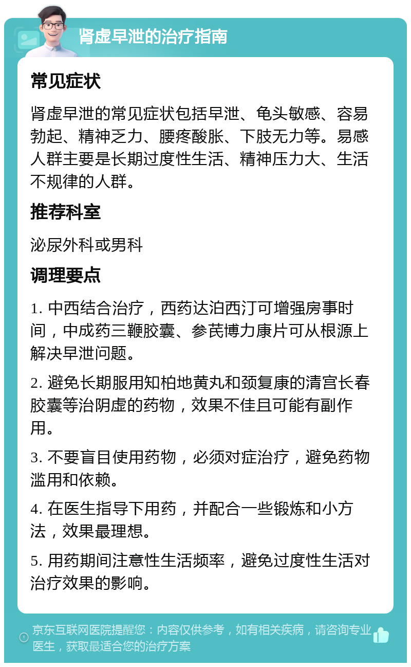 肾虚早泄的治疗指南 常见症状 肾虚早泄的常见症状包括早泄、龟头敏感、容易勃起、精神乏力、腰疼酸胀、下肢无力等。易感人群主要是长期过度性生活、精神压力大、生活不规律的人群。 推荐科室 泌尿外科或男科 调理要点 1. 中西结合治疗，西药达泊西汀可增强房事时间，中成药三鞭胶囊、参芪博力康片可从根源上解决早泄问题。 2. 避免长期服用知柏地黄丸和颈复康的清宫长春胶囊等治阴虚的药物，效果不佳且可能有副作用。 3. 不要盲目使用药物，必须对症治疗，避免药物滥用和依赖。 4. 在医生指导下用药，并配合一些锻炼和小方法，效果最理想。 5. 用药期间注意性生活频率，避免过度性生活对治疗效果的影响。