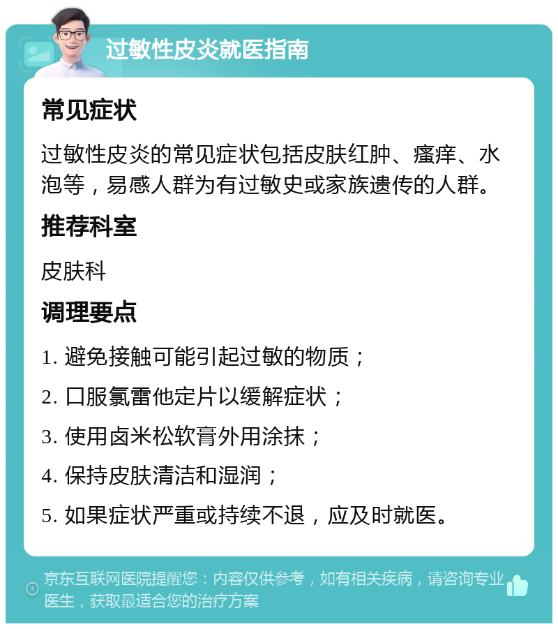 过敏性皮炎就医指南 常见症状 过敏性皮炎的常见症状包括皮肤红肿、瘙痒、水泡等，易感人群为有过敏史或家族遗传的人群。 推荐科室 皮肤科 调理要点 1. 避免接触可能引起过敏的物质； 2. 口服氯雷他定片以缓解症状； 3. 使用卤米松软膏外用涂抹； 4. 保持皮肤清洁和湿润； 5. 如果症状严重或持续不退，应及时就医。