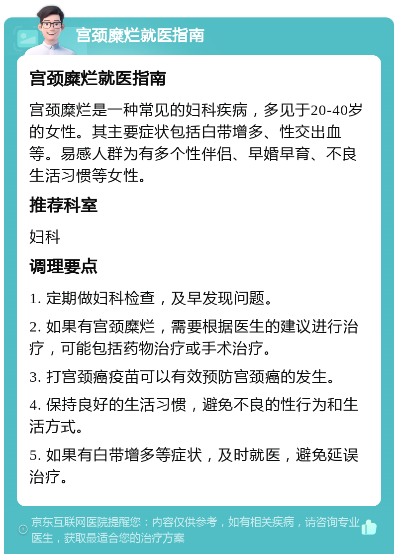 宫颈糜烂就医指南 宫颈糜烂就医指南 宫颈糜烂是一种常见的妇科疾病，多见于20-40岁的女性。其主要症状包括白带增多、性交出血等。易感人群为有多个性伴侣、早婚早育、不良生活习惯等女性。 推荐科室 妇科 调理要点 1. 定期做妇科检查，及早发现问题。 2. 如果有宫颈糜烂，需要根据医生的建议进行治疗，可能包括药物治疗或手术治疗。 3. 打宫颈癌疫苗可以有效预防宫颈癌的发生。 4. 保持良好的生活习惯，避免不良的性行为和生活方式。 5. 如果有白带增多等症状，及时就医，避免延误治疗。