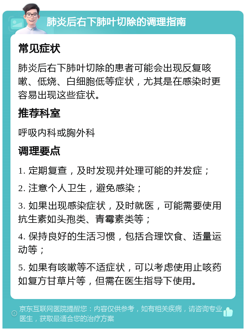 肺炎后右下肺叶切除的调理指南 常见症状 肺炎后右下肺叶切除的患者可能会出现反复咳嗽、低烧、白细胞低等症状，尤其是在感染时更容易出现这些症状。 推荐科室 呼吸内科或胸外科 调理要点 1. 定期复查，及时发现并处理可能的并发症； 2. 注意个人卫生，避免感染； 3. 如果出现感染症状，及时就医，可能需要使用抗生素如头孢类、青霉素类等； 4. 保持良好的生活习惯，包括合理饮食、适量运动等； 5. 如果有咳嗽等不适症状，可以考虑使用止咳药如复方甘草片等，但需在医生指导下使用。