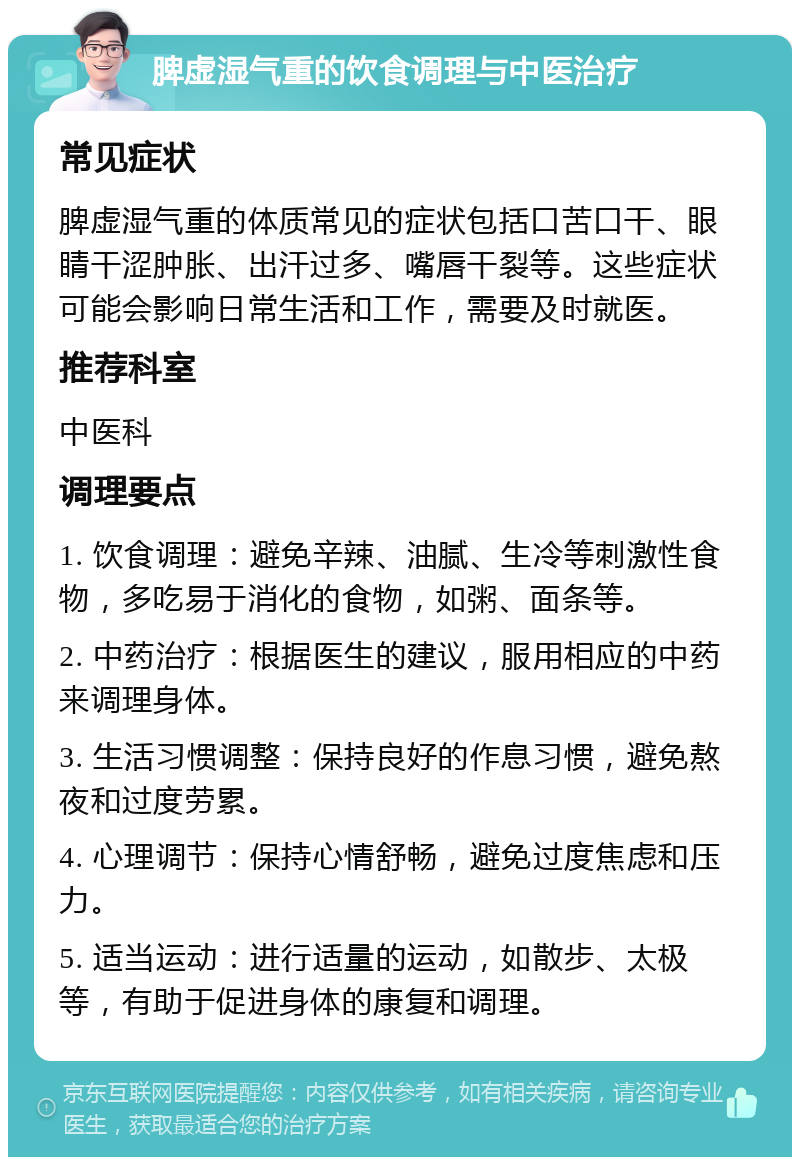 脾虚湿气重的饮食调理与中医治疗 常见症状 脾虚湿气重的体质常见的症状包括口苦口干、眼睛干涩肿胀、出汗过多、嘴唇干裂等。这些症状可能会影响日常生活和工作，需要及时就医。 推荐科室 中医科 调理要点 1. 饮食调理：避免辛辣、油腻、生冷等刺激性食物，多吃易于消化的食物，如粥、面条等。 2. 中药治疗：根据医生的建议，服用相应的中药来调理身体。 3. 生活习惯调整：保持良好的作息习惯，避免熬夜和过度劳累。 4. 心理调节：保持心情舒畅，避免过度焦虑和压力。 5. 适当运动：进行适量的运动，如散步、太极等，有助于促进身体的康复和调理。