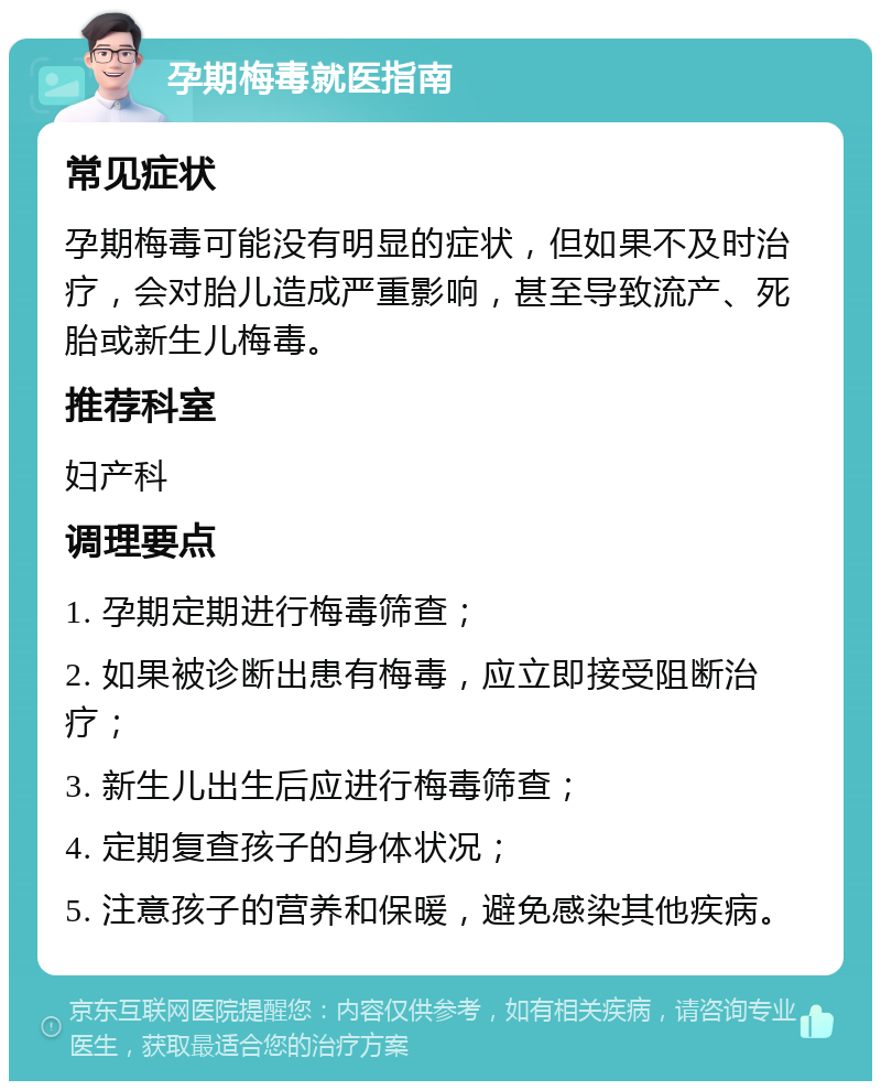 孕期梅毒就医指南 常见症状 孕期梅毒可能没有明显的症状，但如果不及时治疗，会对胎儿造成严重影响，甚至导致流产、死胎或新生儿梅毒。 推荐科室 妇产科 调理要点 1. 孕期定期进行梅毒筛查； 2. 如果被诊断出患有梅毒，应立即接受阻断治疗； 3. 新生儿出生后应进行梅毒筛查； 4. 定期复查孩子的身体状况； 5. 注意孩子的营养和保暖，避免感染其他疾病。