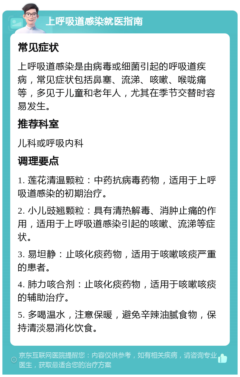 上呼吸道感染就医指南 常见症状 上呼吸道感染是由病毒或细菌引起的呼吸道疾病，常见症状包括鼻塞、流涕、咳嗽、喉咙痛等，多见于儿童和老年人，尤其在季节交替时容易发生。 推荐科室 儿科或呼吸内科 调理要点 1. 莲花清温颗粒：中药抗病毒药物，适用于上呼吸道感染的初期治疗。 2. 小儿豉翘颗粒：具有清热解毒、消肿止痛的作用，适用于上呼吸道感染引起的咳嗽、流涕等症状。 3. 易坦静：止咳化痰药物，适用于咳嗽咳痰严重的患者。 4. 肺力咳合剂：止咳化痰药物，适用于咳嗽咳痰的辅助治疗。 5. 多喝温水，注意保暖，避免辛辣油腻食物，保持清淡易消化饮食。