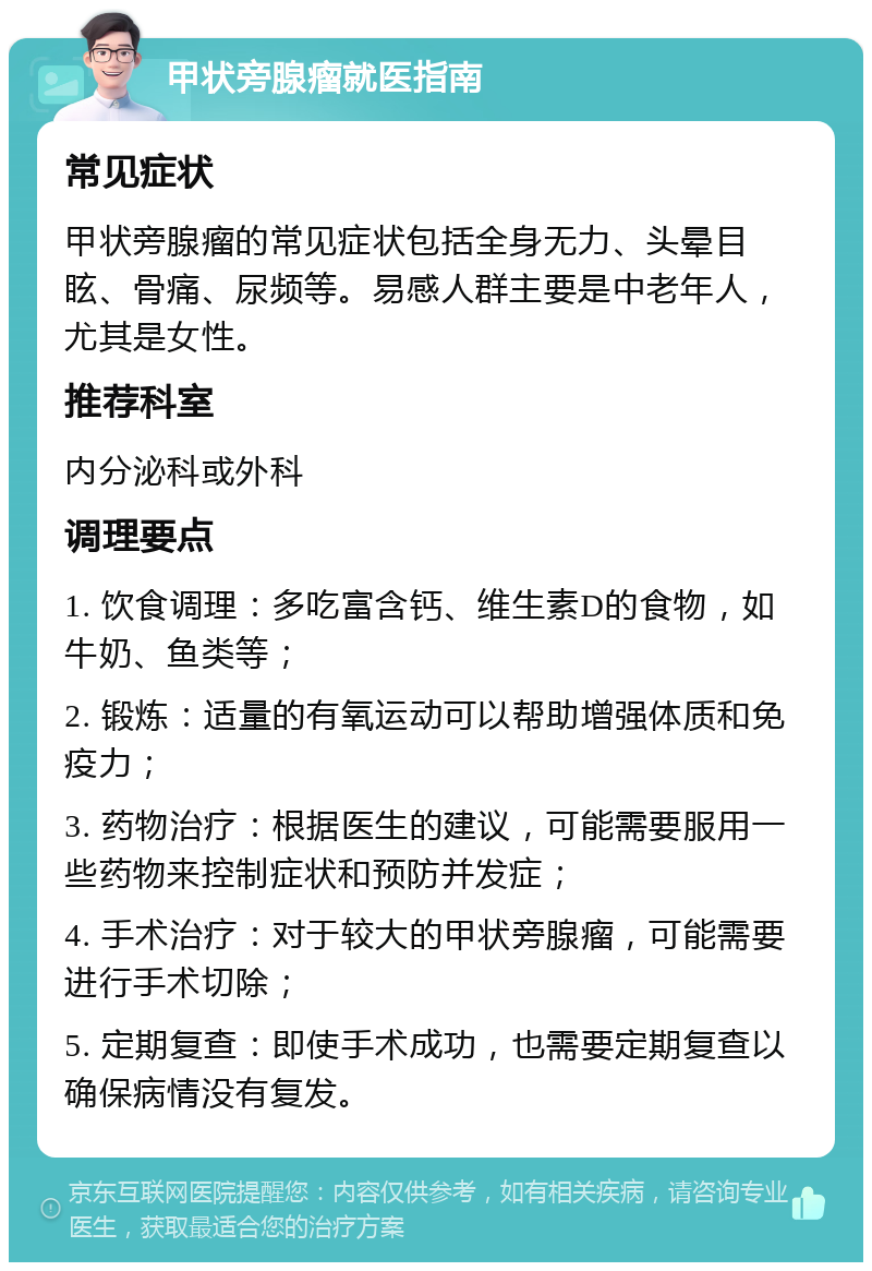 甲状旁腺瘤就医指南 常见症状 甲状旁腺瘤的常见症状包括全身无力、头晕目眩、骨痛、尿频等。易感人群主要是中老年人，尤其是女性。 推荐科室 内分泌科或外科 调理要点 1. 饮食调理：多吃富含钙、维生素D的食物，如牛奶、鱼类等； 2. 锻炼：适量的有氧运动可以帮助增强体质和免疫力； 3. 药物治疗：根据医生的建议，可能需要服用一些药物来控制症状和预防并发症； 4. 手术治疗：对于较大的甲状旁腺瘤，可能需要进行手术切除； 5. 定期复查：即使手术成功，也需要定期复查以确保病情没有复发。