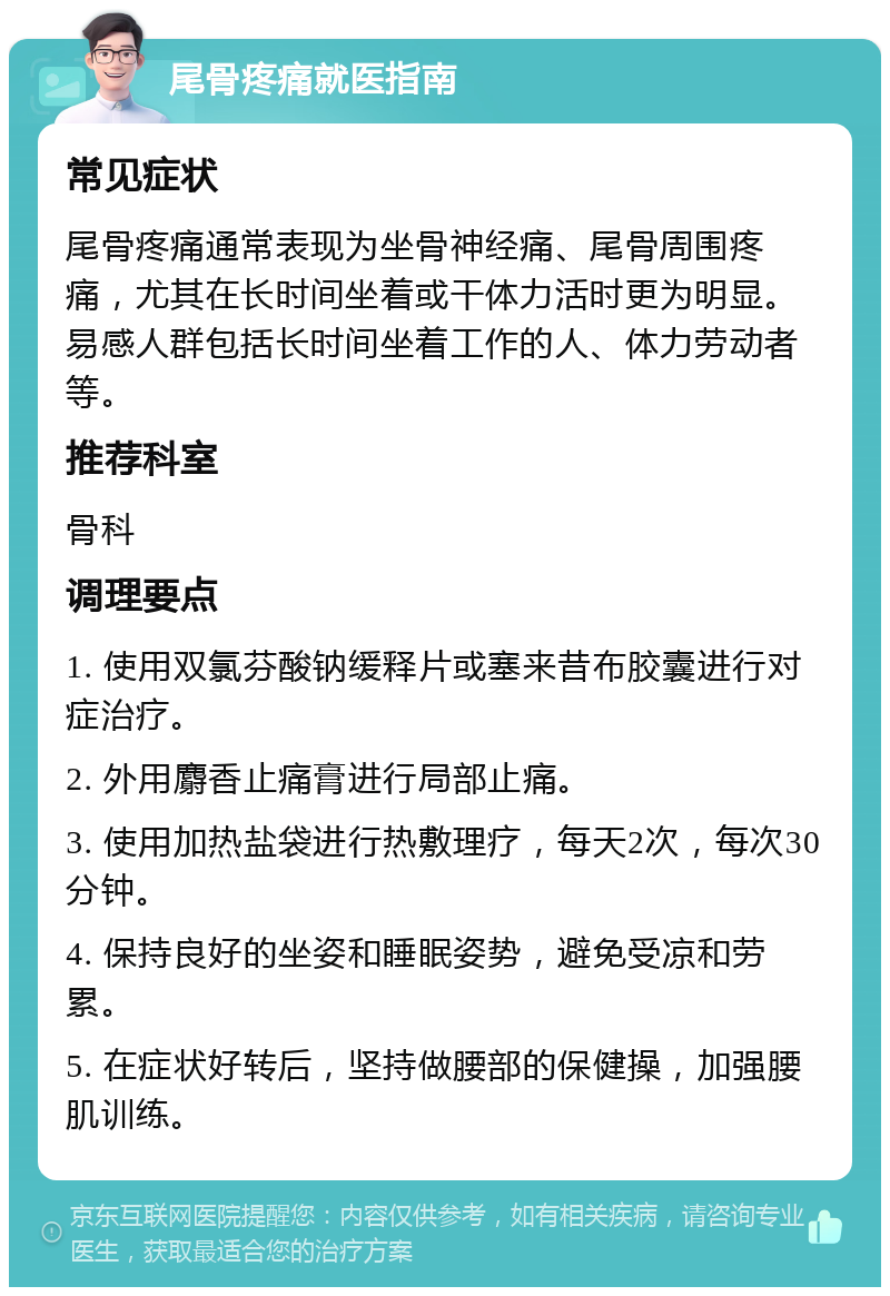 尾骨疼痛就医指南 常见症状 尾骨疼痛通常表现为坐骨神经痛、尾骨周围疼痛，尤其在长时间坐着或干体力活时更为明显。易感人群包括长时间坐着工作的人、体力劳动者等。 推荐科室 骨科 调理要点 1. 使用双氯芬酸钠缓释片或塞来昔布胶囊进行对症治疗。 2. 外用麝香止痛膏进行局部止痛。 3. 使用加热盐袋进行热敷理疗，每天2次，每次30分钟。 4. 保持良好的坐姿和睡眠姿势，避免受凉和劳累。 5. 在症状好转后，坚持做腰部的保健操，加强腰肌训练。