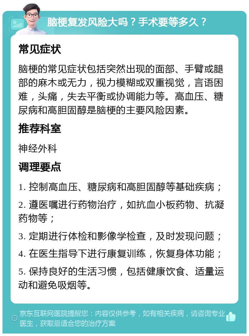 脑梗复发风险大吗？手术要等多久？ 常见症状 脑梗的常见症状包括突然出现的面部、手臂或腿部的麻木或无力，视力模糊或双重视觉，言语困难，头痛，失去平衡或协调能力等。高血压、糖尿病和高胆固醇是脑梗的主要风险因素。 推荐科室 神经外科 调理要点 1. 控制高血压、糖尿病和高胆固醇等基础疾病； 2. 遵医嘱进行药物治疗，如抗血小板药物、抗凝药物等； 3. 定期进行体检和影像学检查，及时发现问题； 4. 在医生指导下进行康复训练，恢复身体功能； 5. 保持良好的生活习惯，包括健康饮食、适量运动和避免吸烟等。