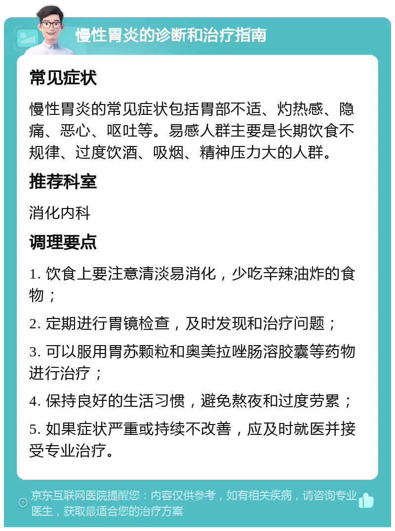 慢性胃炎的诊断和治疗指南 常见症状 慢性胃炎的常见症状包括胃部不适、灼热感、隐痛、恶心、呕吐等。易感人群主要是长期饮食不规律、过度饮酒、吸烟、精神压力大的人群。 推荐科室 消化内科 调理要点 1. 饮食上要注意清淡易消化，少吃辛辣油炸的食物； 2. 定期进行胃镜检查，及时发现和治疗问题； 3. 可以服用胃苏颗粒和奥美拉唑肠溶胶囊等药物进行治疗； 4. 保持良好的生活习惯，避免熬夜和过度劳累； 5. 如果症状严重或持续不改善，应及时就医并接受专业治疗。