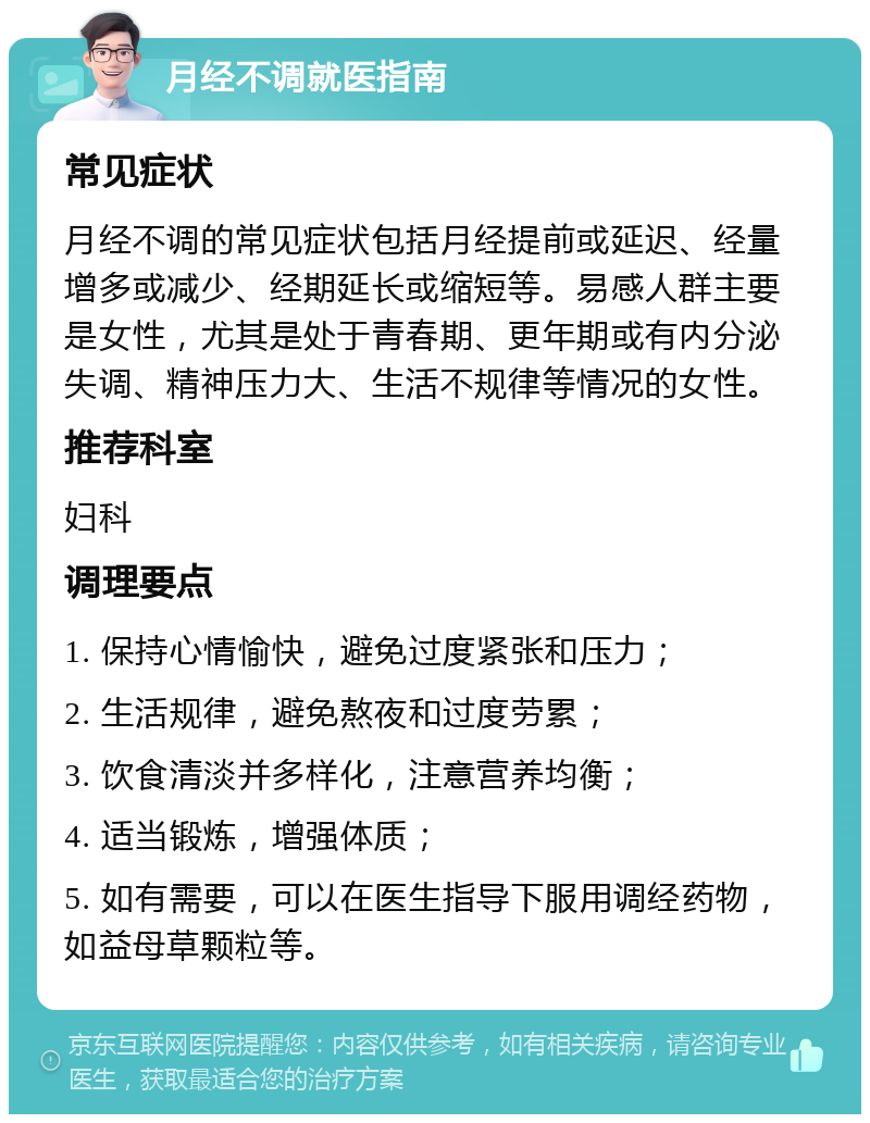 月经不调就医指南 常见症状 月经不调的常见症状包括月经提前或延迟、经量增多或减少、经期延长或缩短等。易感人群主要是女性，尤其是处于青春期、更年期或有内分泌失调、精神压力大、生活不规律等情况的女性。 推荐科室 妇科 调理要点 1. 保持心情愉快，避免过度紧张和压力； 2. 生活规律，避免熬夜和过度劳累； 3. 饮食清淡并多样化，注意营养均衡； 4. 适当锻炼，增强体质； 5. 如有需要，可以在医生指导下服用调经药物，如益母草颗粒等。