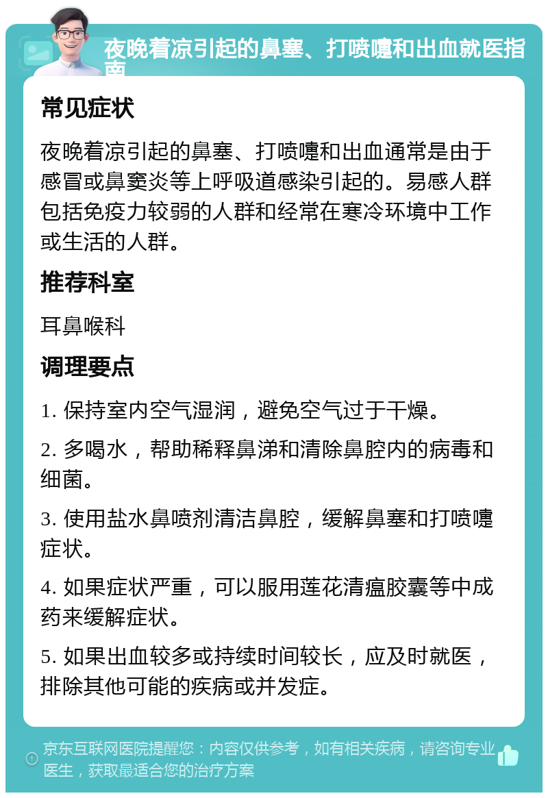 夜晚着凉引起的鼻塞、打喷嚏和出血就医指南 常见症状 夜晚着凉引起的鼻塞、打喷嚏和出血通常是由于感冒或鼻窦炎等上呼吸道感染引起的。易感人群包括免疫力较弱的人群和经常在寒冷环境中工作或生活的人群。 推荐科室 耳鼻喉科 调理要点 1. 保持室内空气湿润，避免空气过于干燥。 2. 多喝水，帮助稀释鼻涕和清除鼻腔内的病毒和细菌。 3. 使用盐水鼻喷剂清洁鼻腔，缓解鼻塞和打喷嚏症状。 4. 如果症状严重，可以服用莲花清瘟胶囊等中成药来缓解症状。 5. 如果出血较多或持续时间较长，应及时就医，排除其他可能的疾病或并发症。