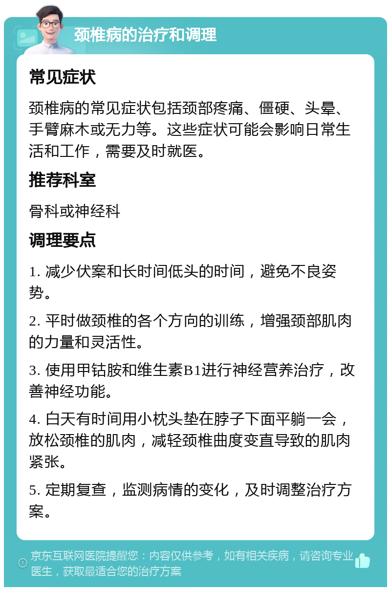 颈椎病的治疗和调理 常见症状 颈椎病的常见症状包括颈部疼痛、僵硬、头晕、手臂麻木或无力等。这些症状可能会影响日常生活和工作，需要及时就医。 推荐科室 骨科或神经科 调理要点 1. 减少伏案和长时间低头的时间，避免不良姿势。 2. 平时做颈椎的各个方向的训练，增强颈部肌肉的力量和灵活性。 3. 使用甲钴胺和维生素B1进行神经营养治疗，改善神经功能。 4. 白天有时间用小枕头垫在脖子下面平躺一会，放松颈椎的肌肉，减轻颈椎曲度变直导致的肌肉紧张。 5. 定期复查，监测病情的变化，及时调整治疗方案。