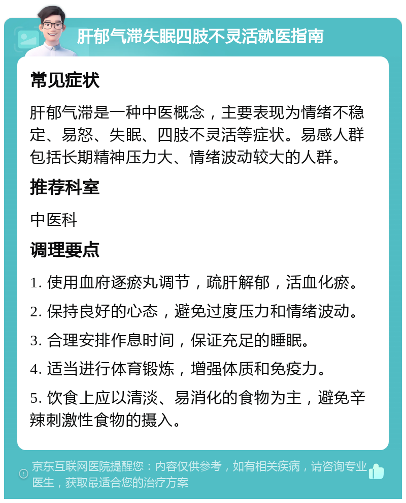 肝郁气滞失眠四肢不灵活就医指南 常见症状 肝郁气滞是一种中医概念，主要表现为情绪不稳定、易怒、失眠、四肢不灵活等症状。易感人群包括长期精神压力大、情绪波动较大的人群。 推荐科室 中医科 调理要点 1. 使用血府逐瘀丸调节，疏肝解郁，活血化瘀。 2. 保持良好的心态，避免过度压力和情绪波动。 3. 合理安排作息时间，保证充足的睡眠。 4. 适当进行体育锻炼，增强体质和免疫力。 5. 饮食上应以清淡、易消化的食物为主，避免辛辣刺激性食物的摄入。