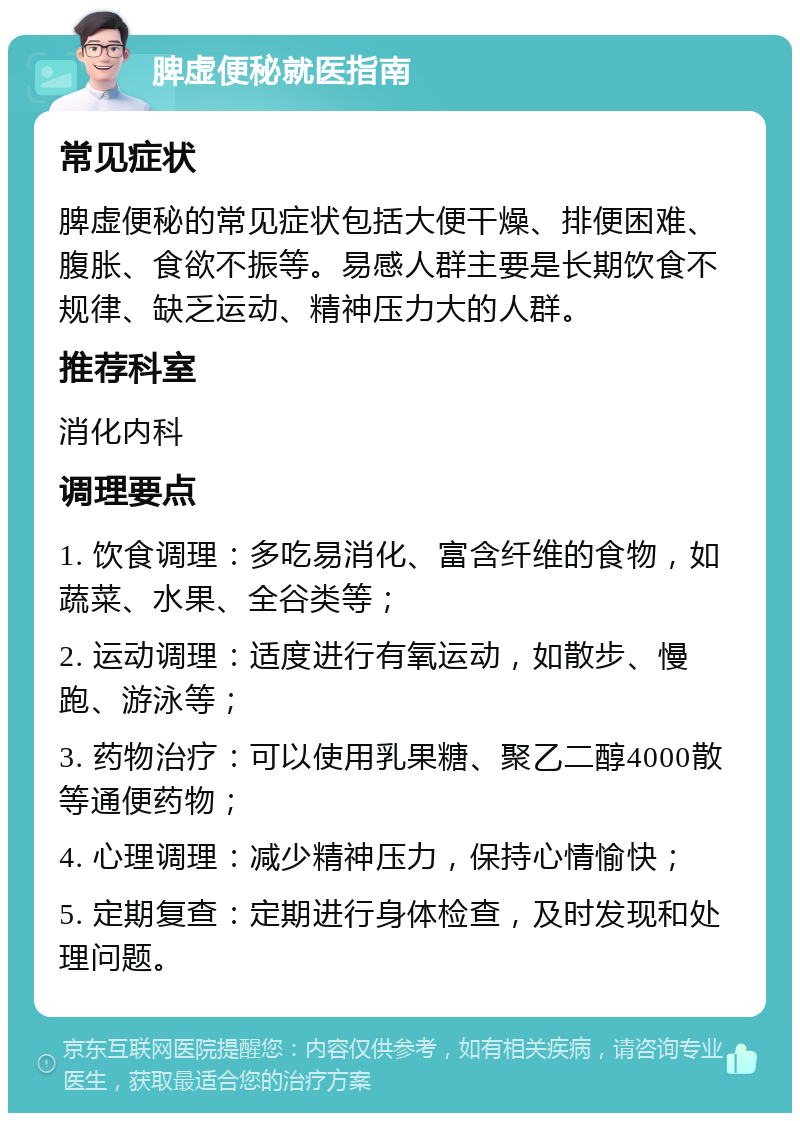 脾虚便秘就医指南 常见症状 脾虚便秘的常见症状包括大便干燥、排便困难、腹胀、食欲不振等。易感人群主要是长期饮食不规律、缺乏运动、精神压力大的人群。 推荐科室 消化内科 调理要点 1. 饮食调理：多吃易消化、富含纤维的食物，如蔬菜、水果、全谷类等； 2. 运动调理：适度进行有氧运动，如散步、慢跑、游泳等； 3. 药物治疗：可以使用乳果糖、聚乙二醇4000散等通便药物； 4. 心理调理：减少精神压力，保持心情愉快； 5. 定期复查：定期进行身体检查，及时发现和处理问题。