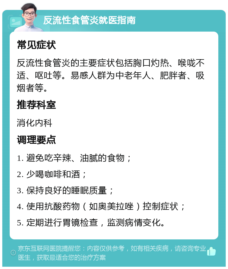 反流性食管炎就医指南 常见症状 反流性食管炎的主要症状包括胸口灼热、喉咙不适、呕吐等。易感人群为中老年人、肥胖者、吸烟者等。 推荐科室 消化内科 调理要点 1. 避免吃辛辣、油腻的食物； 2. 少喝咖啡和酒； 3. 保持良好的睡眠质量； 4. 使用抗酸药物（如奥美拉唑）控制症状； 5. 定期进行胃镜检查，监测病情变化。