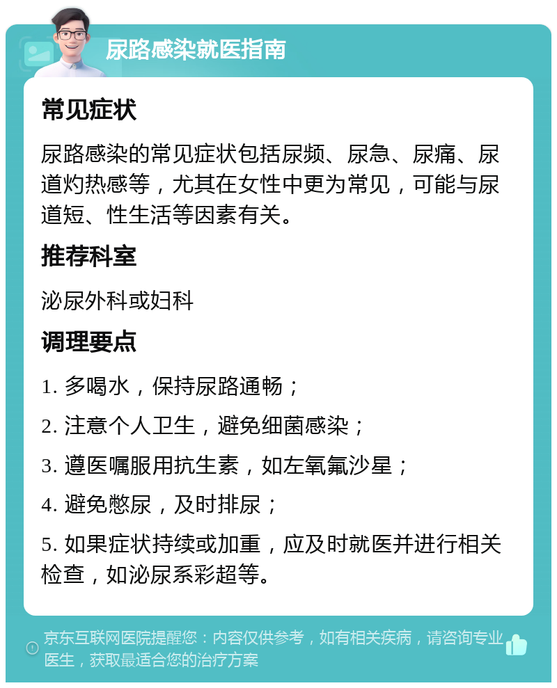 尿路感染就医指南 常见症状 尿路感染的常见症状包括尿频、尿急、尿痛、尿道灼热感等，尤其在女性中更为常见，可能与尿道短、性生活等因素有关。 推荐科室 泌尿外科或妇科 调理要点 1. 多喝水，保持尿路通畅； 2. 注意个人卫生，避免细菌感染； 3. 遵医嘱服用抗生素，如左氧氟沙星； 4. 避免憋尿，及时排尿； 5. 如果症状持续或加重，应及时就医并进行相关检查，如泌尿系彩超等。