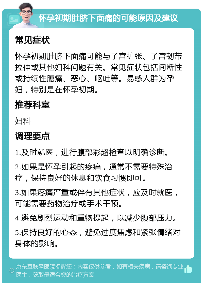 怀孕初期肚脐下面痛的可能原因及建议 常见症状 怀孕初期肚脐下面痛可能与子宫扩张、子宫韧带拉伸或其他妇科问题有关。常见症状包括间断性或持续性腹痛、恶心、呕吐等。易感人群为孕妇，特别是在怀孕初期。 推荐科室 妇科 调理要点 1.及时就医，进行腹部彩超检查以明确诊断。 2.如果是怀孕引起的疼痛，通常不需要特殊治疗，保持良好的休息和饮食习惯即可。 3.如果疼痛严重或伴有其他症状，应及时就医，可能需要药物治疗或手术干预。 4.避免剧烈运动和重物提起，以减少腹部压力。 5.保持良好的心态，避免过度焦虑和紧张情绪对身体的影响。