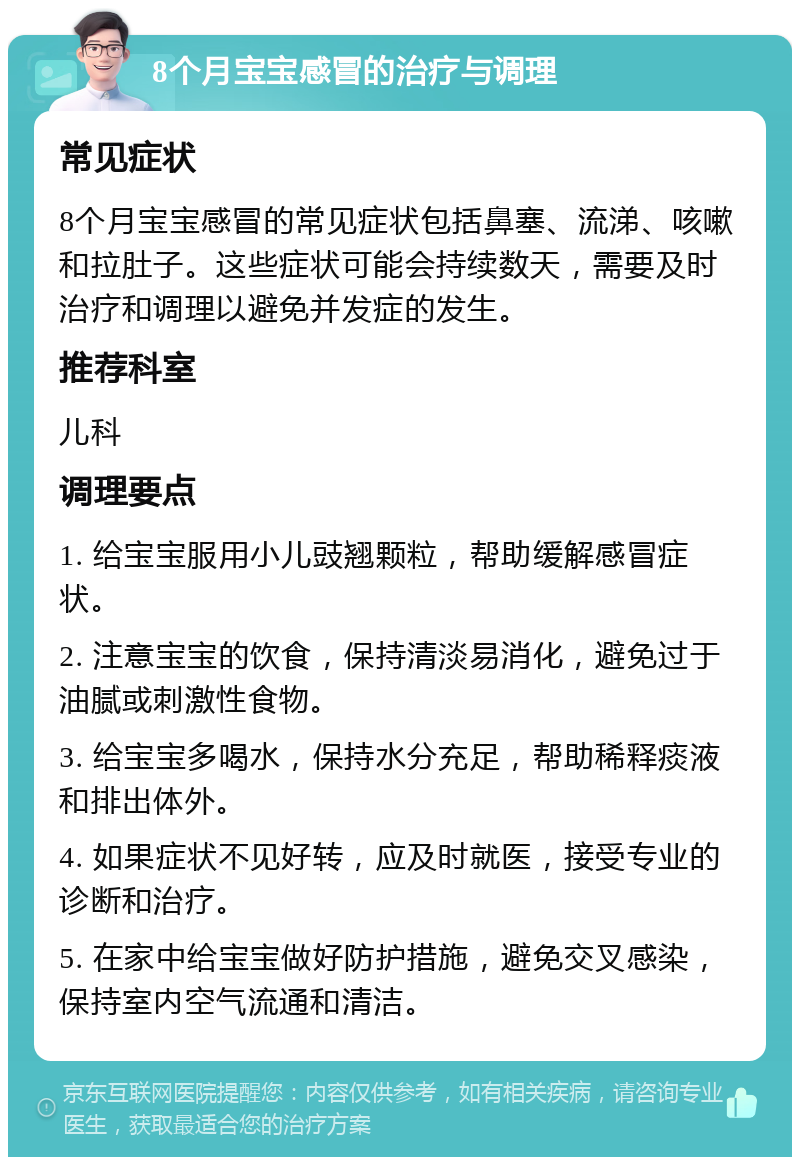 8个月宝宝感冒的治疗与调理 常见症状 8个月宝宝感冒的常见症状包括鼻塞、流涕、咳嗽和拉肚子。这些症状可能会持续数天，需要及时治疗和调理以避免并发症的发生。 推荐科室 儿科 调理要点 1. 给宝宝服用小儿豉翘颗粒，帮助缓解感冒症状。 2. 注意宝宝的饮食，保持清淡易消化，避免过于油腻或刺激性食物。 3. 给宝宝多喝水，保持水分充足，帮助稀释痰液和排出体外。 4. 如果症状不见好转，应及时就医，接受专业的诊断和治疗。 5. 在家中给宝宝做好防护措施，避免交叉感染，保持室内空气流通和清洁。