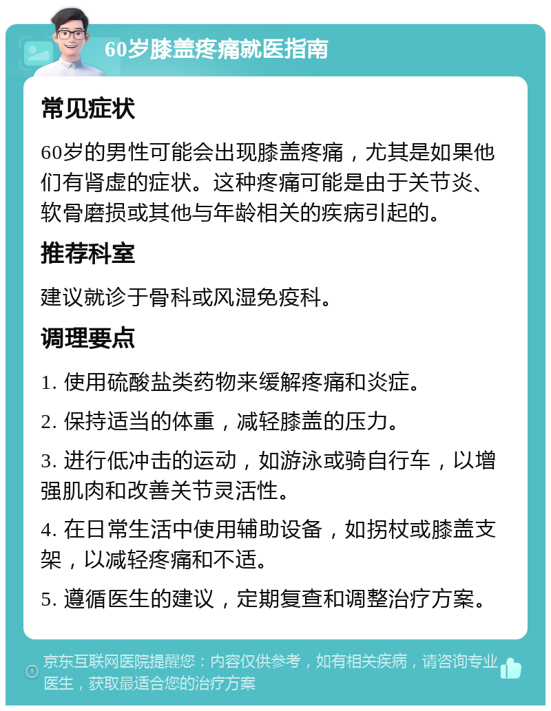 60岁膝盖疼痛就医指南 常见症状 60岁的男性可能会出现膝盖疼痛，尤其是如果他们有肾虚的症状。这种疼痛可能是由于关节炎、软骨磨损或其他与年龄相关的疾病引起的。 推荐科室 建议就诊于骨科或风湿免疫科。 调理要点 1. 使用硫酸盐类药物来缓解疼痛和炎症。 2. 保持适当的体重，减轻膝盖的压力。 3. 进行低冲击的运动，如游泳或骑自行车，以增强肌肉和改善关节灵活性。 4. 在日常生活中使用辅助设备，如拐杖或膝盖支架，以减轻疼痛和不适。 5. 遵循医生的建议，定期复查和调整治疗方案。